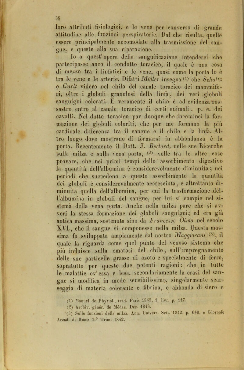 loro altribnii fi'^iologici, c le vene per eonverso di grande altitudine alle funzioni perspiratorie. Dal che risulta, quelle essere principalmente accomodate alla trasmissione del san- gue. e queste alla sua riparazione. Io a quest’opera della sanguificazione intenderci che partecipasse anco il condotto toracico, il quale è una cosa di mezzo tra i linfatici c le vene, quasi come la porta lo è tra le vene e le arterie. Difatti Mailer insegna che Schullz e Gurlt videro nel chilo del canale toracico dei mammife- ri, oltre i globuli granulosi della linfa, dei veri globuli sanguigni colorali. E veramente il chilo è ad evidenza tos- • sastro entro al canale toracico di certi animali, p. e. dei cavalli. Nel dulto toracico par dunque che incominci la for- mazione dei globuli coloriti, che per me formano la più cardinale differenza tra il sangue e il chilo e la linfa. x\l- tro luogo dove mostrano di formarsi in abbondanza è la porta. Recentemente il Doti. J. Beclard; nelle sue Ricerche sulla milza e sulla vena porla, volle tra le altre cose provare, che nei primi tempi dello ' assorbimento digestivo la quantità deU’albqmina è considerevolmente diminuita; nei periodi che succedono a questo assorbimento la quantità dei globuli è considerevolmente accresciuta, e altrettanto di- minuita quella delTalbumina, per cui la trasformazione dél- Ealbumina in globuli del sangue, per lui si compie nel si- stema della vena porla. Anche nella milza pare che si av- veri la stessa formazione dei globuli sanguigni: ed era già antica massima, sostenuta sino da Francesco Olmo nel secolo XVI., che il sangue si componesse nella milza. Questa mas- sima fu sviluppata ampiamente dal nostro Maggioram il quale la riguarda come quel punto del venoso sistema che più influisce sulla ematosi del chilo, sull’impregnamento . delle sue particelle grasse di azoto e specialmente di ferro, sopratutto per queste due polenti ragioni: chejn tutte le malattie ov’essa è lesa, secondariamente la crasi del san- gue si modifica in modo sensibilissimo, singolarmente scar- seggia di materia colorante e fibrina, e abbonda di siero e (1) Manuel de Pliysiol., trad. Paris 1845, 1- livr. p. 117. (2) .A,rcliiv. génér. de Médec. Dee. 1848. '(3) Sulle funzioni della milza. Ann. Univers. Seti. 1842, p. 640, e Giornale Arcad. di Roma l.*' Trim. 1842.