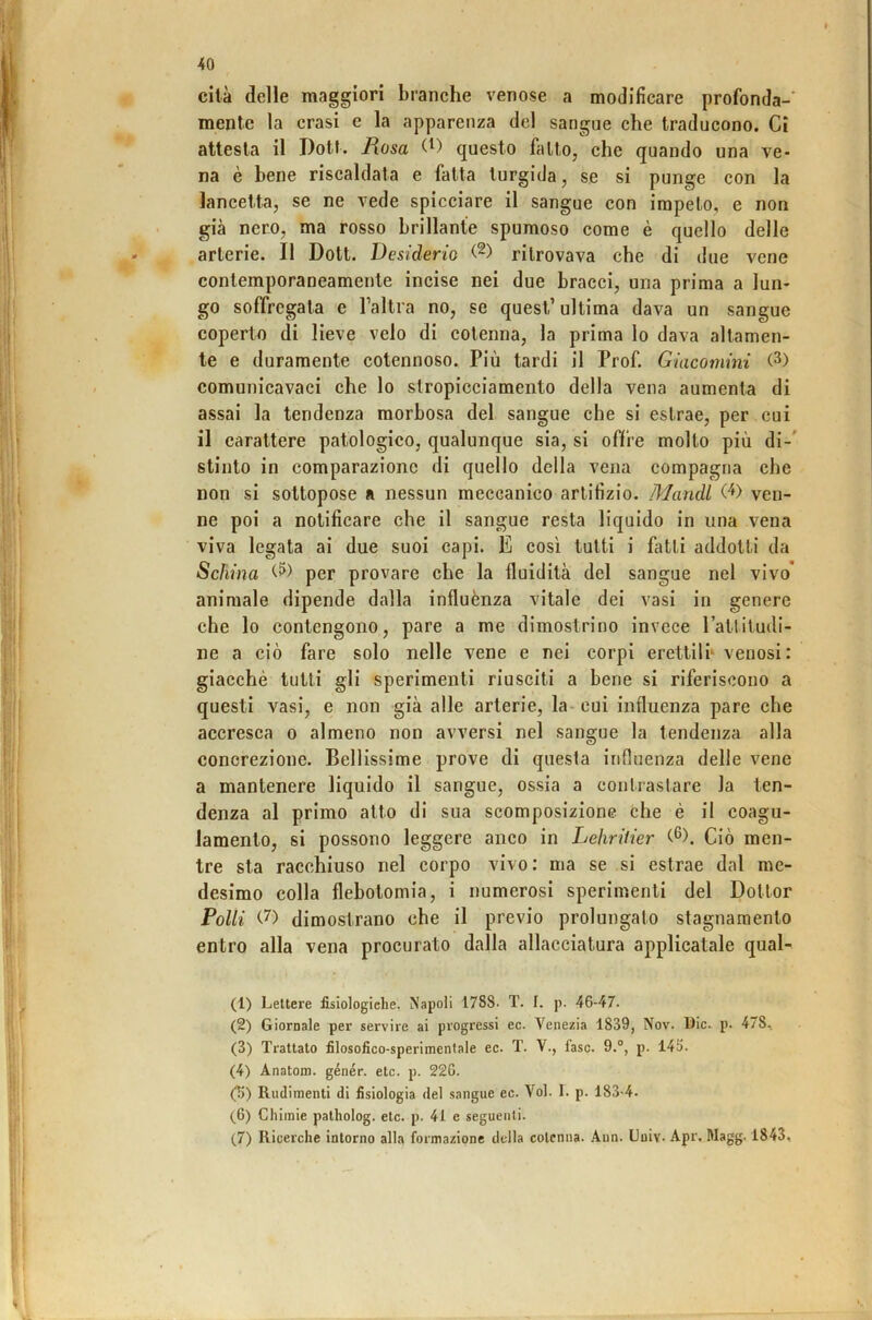 cita delle maggiori branche venose a modificare profonda-' mente la crasi e la apparenza del sangue che traducono. Ci attesta il Dott. Rosa (^) questo fallo, che quando una ve- na è bene riscaldata e fatta turgida, se si punge con la lancetta, se ne vede spicciare il sangue con impelo, e non già nero, ma rosso brillante spumoso come è quello delle arterie. Il Doli. Desiderio ritrovava che di due vene contemporaneamente incise nei due bracci, una prima a lun- go soffregata e Taltra no, se quest’ultima dava un sangue coperto di lieve velo di cotenna, la prima lo dava altamen- te e duramente cotennoso. Più tardi il Prof. Giacomini comunicavaci che lo stropicciamento della vena aumenta di assai la tendenza morbosa del sangue che si estrae, per . cui il carattere patologico, qualunque sia, si offre molto più di-' stinto in comparazione di quello della vena compagna che non si sottopose a nessun meccanico artifizio. Mandi ven- ne poi a notificare che il sangue resta liquido in una vena viva legata ai due suoi capi. E così tutti i fatti addotti da Schina per provare che la fluidità del sangue nel vivo' animale dipende dalla influènza vitale dei vasi in genere che lo contengono, pare a me dimostrino invece Fattitudi- ne a ciò fare solo nelle vene e nei corpi erettili* venosi: giacché tutti gli sperimenti riusciti a bene si riferiscono a questi vasi, e non già alle arterie, la- cui influenza pare che accresca o almeno non avversi nel sangue la tendenza alla concrezione. Bellissime prove di que.sta influenza delle vene a mantenere liquido il sangue, ossia a contrastare la ten- denza al primo alto di sua scomposizione che è il coagu- lamento, si possono leggere anco in Lehrilier C®). Ciò men- tre sta racchiuso nel corpo vivo: ma se si estrae dal me- desimo colla flebotomia, i numerosi sperimenti del Dottor Polli (.D dimostrano che il previo prolungato stagnamento entro alla vena procurato dalla allacciatura applicatale qual- (1) Lettere iisiologiehe. Napoli 1788- T. I. p. 46-47. (2) Giornale per servire ai progressi ec. Venezia 1839, Nov. Die. p. 478, (3) Trattato filosofico-sperimentale ec. T. V., fase. 9.°, p. 145. (4) Anatom. génér. etc. p. 22G. (5) Rudimenti di fisiologia del sangue ec. Voi. I. p. 183-4. (6) Chiinie patholog. etc. p. 41 e seguenti. (7) Ricerche intorno alla formazione della cotenna. Ann. Uuiv. Apr, Magg. 1843,