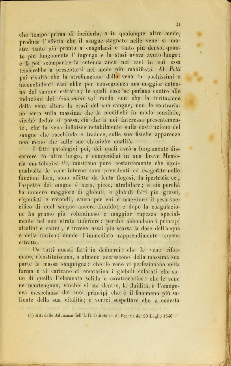 che tempo prima di inciderla, o in qualunque altro modo, produce l’efrelto che il sangue stagnato nelle vene si mo- stra tanto più pronto a coagularsi e tanto più denso, quan- to più lungamente 1’ ingorgo e la stasi aveva avuto luogo; e fa poi scomparire la cotenna anco nei casi in cui essa tenderebbe a presentarsi nel modo più manifesto. Al Pulii poi risultò che la strofinazione della vena in pochissimi e inconcludenti casi ebbe per conseguenza una maggior coten- na del sangue estratto ; le quali cose se parlano contro alle induzioni del Giacomini sul modo con che la irritazione della vena altera la crasi del suo sangue, non le contraria- no certo sulla massima che la modifichi in modo sensibile, sicché dedur si possa, ciò che a noi interessa presentemen- te, che la vena influisce notabilmente sulla costituzione del sangue che racchiude e traduce, sulle sue fisiche apparenze non meno che sulle sue chimiche qualità. I fatti patologici poi, dei quali avrò a lungamente dis- correre in altro luogo, e compendiai in una breve Memo- ria ematologica mostrano pure costantemente che ogni- qualvolta le vene interne sono prevalenti ed esagerate nelle funzioni loro, sono affette da lenta flogosi, da ipertrofia ec., l’aspetto del sangue è nero, piceo, atrabilare ; e ciò perchè ha numero maggiore di globuli, e globuli fatti più grossi, rigonfiati e rotondi, causa per cui è maggiore il peso spe- cifico di quel sangue ancora liquido ; e dopo la coagulazio- ne ha grumo più voluminoso e maggior cupezza special- mente nel suo strato inferiore: perchè abbondano i principi alcalini e salini, è invece assai più scarsa la dose dell’acqua e della fibrina; donde l’immediato rapprendiraento appena estratto. Da tutti questi fatti io dedurrei : che le vene rifor- mano, ricostituiscono, o almeno accrescono della massima sua parte la massa sanguigna: che le vene vi perfezionano nella forma e vi caricano di ematosina i globuli colorati che so- no di quella l’elemento solido e carattcrislico: che le'vene ne mantengono, sinché vi sta dentro, la fluidità, e l’omoge- nea mescolanza dei suoi principi che è il fenomeno più sa- liente della sua vitalità ; e vorrei sospettare che a codesta (.1) Atti delle Adunanze dell’I. R. Istituto ec. di Venezia del 20 Luglio 1846.