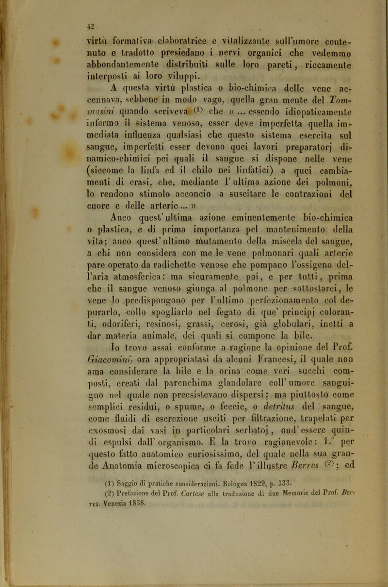 virtù formativa elaboralrice e vitalizzante suirumore conte- nuto e tradotto presiedano i nervi organici che vedemmo abbondantemente distribuiti sulle loro pareti, riccamente interposti ai loro viluppi. A questa virtù plastica o bio-chimica delle vene ac- cennava, sebbene in modo vago, quella gran mente del Tom- masini quando scriveva che « ... essendo idiopaticamente infermo il sistema venoso, esser deve imperfetta quella im- mediata influenza qualsiasi che questo sistema esercita sul sangue, imperfetti esser devono quei lavori preparatori di- naraico-chimici pei quali il sangue si dispone nelle vene (siccome la linfa ed il chilo nei linfatici) a quei cambia- menti di crasi, che, mediante l’ultima azione dei polmoni, lo rendono stimolo acconcio a suscitare le contrazioni del cuore e delle arterie... » Anco quest’ultima azione eminentemente bio-chimica 0 plastica, e di prima importanza pel mantenimento della vita; anco quest’ultimo mutamento della miscela del sangue, a chi non considera con me le vene polmonari quali arterie pare operato da radichette venose che pompano l’ossigeno del- l’aria atmosferica: ma sicuramente poi, e per tutti, prima che il sangue venoso giunga al polmone per sottostarci, le vene Io predispongono per l’ultimo perfezionamento col de- purarlo, -collo spogliarlo nel fegato di que’ principi coloran- ti, odoriferi, resinosi, grassi, cerosi, già globulari, inetti a dar materia animale', dei quali si compone la bile. Io trovo assai conforme a ragione la opinione del Prof. Giacomlrih ora appropriatasi da alcuni Francesi, il quale non ama considerare la bile e la orina come veri succhi com- posti, creati dal parenchima glandolare coll’umore sangui- gno nel quale non preesistevano dispersi : ma piuttosto come semplici residui, o spume, o feccie, o deiriius del ' sangue, come fluidi di escrezione usciti per filtrazione, trapelati per exosraosi dai vasi in particolari serbatoi, ond’ essere quin- di espulsi dall’organismo. E la trovo ragionevole: i.° per questo fatto anatomico curiosissimo, del quale nella sua gran- de Anatomia microscopica ci fa fede l’illustre Berres ed (1) Saggio di pratiche considerazioni. Bologna 1829, p. 333. (2) Prefazione del Prof. Cortese alla traduzione di due Memorie del Prof. Ber- res. Venezia 1838.