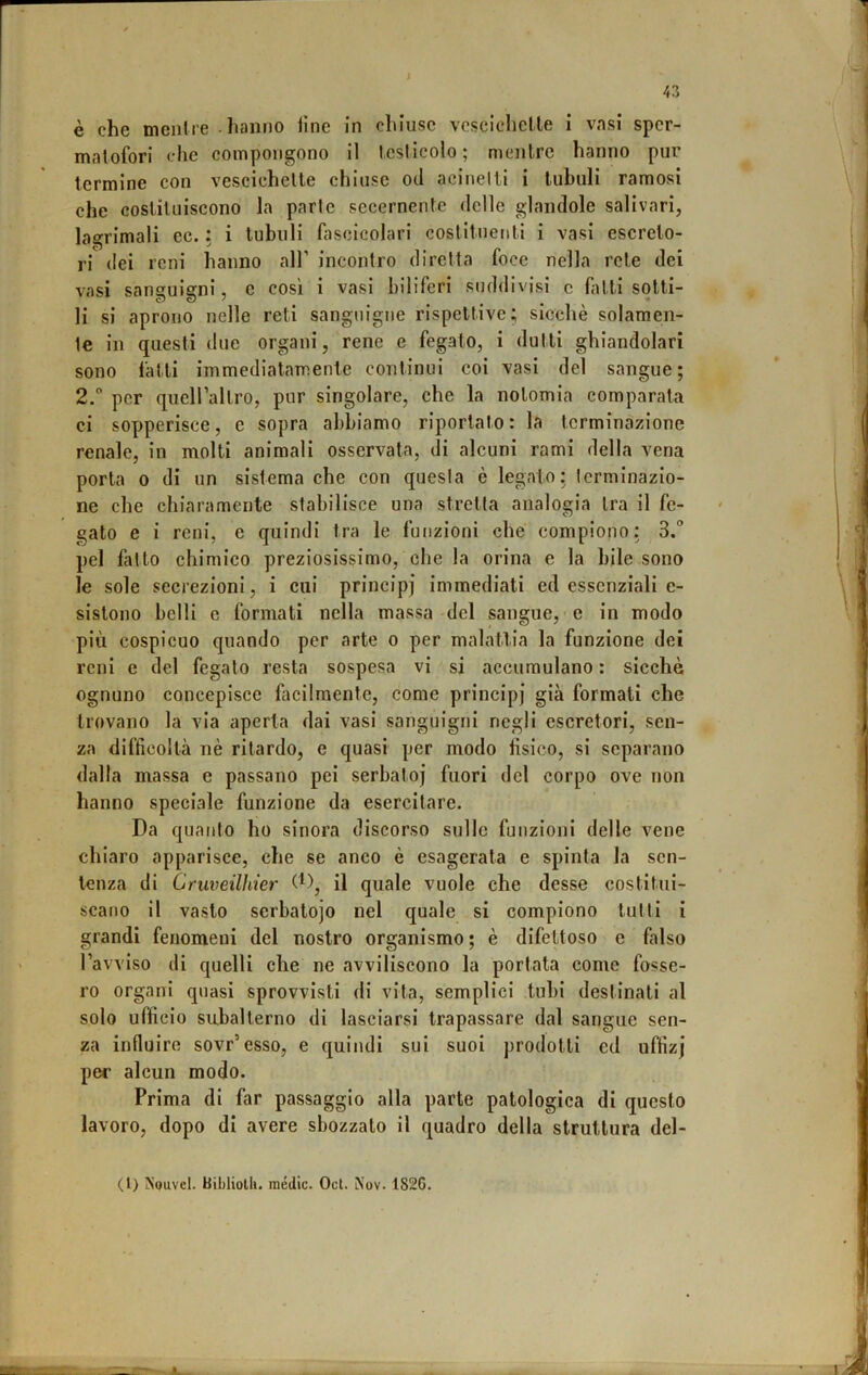 è che menire hanno line in chiuse vcsclchelle i vasi spcr- malofori che compongono il Icslicolo ; mcnlre hanno pur termine con vescichette chiose od acinelti i tubuli ramosi che costituiscono la parte secernentc delle glandole salivari, lagrimali ec. : i tubuli fascicolari costituejiti i vasi escreto- ri dei reni hanno all’ incontro diretta foce nella rete dei vasi sanguigni, e cosi i vasi biliferi suddivisi c fitti sotti- li si aprono nelle reti sanguigne rispettive; sicché solamen- te in questi due organi, rene e fegato, i dutti ghiandolari sono fatti immediatamente continui coi vasi del sangue; 2.° per qucirallro, pur singolare, che la nolomia comparata ci sopperisce, c sopra abbiamo riportato : la terminazione renale, in molti animali osservata, di alcuni rami della vena porta 0 di un sistema che con quesla è legato: terminazio- ne che chiaramente stabilisce una stretta analogia Ira il fe- gato e i reni, e quindi tra le funzioni che compiono; 3. pel fatto chimico preziosissimo, che la orina e la bile sono le sole secrezioni, i cui principi immediati ed essenziali e- sistono belli e formati nella massa del sangue, e in modo più cospicuo quando per arte o per malattia la funzione dei reni e del fegato resta sospesa vi si accumulano : sicché ognuno concepisce ficilmentc, come principi già formati che trovano la via aperta dai vasi sanguigni negli escretori, sen- za difficoltà nè ritardo, e quasi per modo tisico, si separano dalla massa e passano pei serbatoi fuori del corpo ove non hanno speciale funzione da esercitare. Da quanto ho sinora discorso sulle funzioni delle vene chiaro apparisce, che se anco è esagerata e spinta la sen- tenza di Cruveilhier il quale vuole che desse costitui- scano il vasto serbatoio nel quale si compiono tutti i grandi fenomeni del nostro organismo ; è difettoso e falso ravviso di quelli che ne avviliscono la portata come fosse- ro organi quasi sprovvisti di vita, semplici tubi destinati al solo ufficio subalterno di lasciarsi trapassare dal sangue sen- za influire sovr’esso, e quindi sui suoi prodotti cd uffizj per alcun modo. Prima di far passaggio alla parte patologica di questo lavoro, dopo di avere sbozzalo il quadro della struttura del- (1) NquvcI. Bihliolli. medie. Ocl. Nov. 182G.