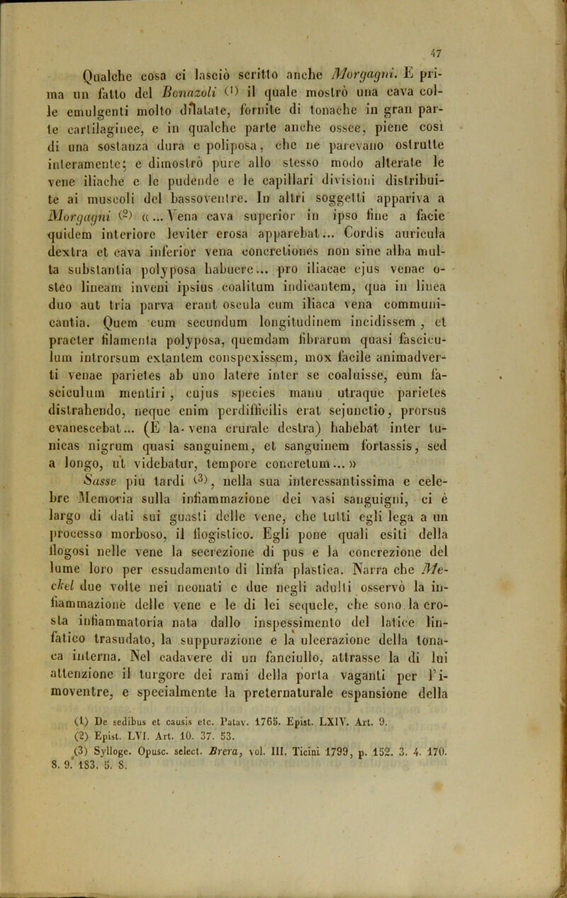 Qualche cosa ci lasciò scritto anche Morgagni. E pri- ma un fallo del Bonnzoli O il quale mostrò una cava col- le emulgenli mollo dHalale, fornile di tonache in gran par- te carlllagiuee, e in qualche parie anche ossee, piene così di una sostanza dura e poliposa, che ne parevano ostruite inleramenlc; e dimostrò pure allo stesso modo alleral.e le vene iliache e le pudende e le capillari divisioni distribui- te ai muscoli del bassovenlre. In altri soggetti appariva a Morgagni «... A^ena cava superior in ipso line a facie quidem interiore leviler erosa apparehat... Cordis auricula dexlra et cava inferior vena concreliones non sine alba mul- ta subslantia polyposa habuere... prò iliacae ejus venae o- sleo lineam inveni ipsius coalitum indicantem, qua in linea duo aut tria parva erant oscula cum iliaca vena eommuni- cantia. Quem cum secundum longiludinem incidissem, et pracler tilamenta polyposa, quemdam bbrarum quasi fascicu- lum inlrorsum exlanlem conspcxiss,em, mox facile animadver- ti venae parietes ab uno latere intcr se coaluisse, eum fa- sciculiira mentili , cujus species manu utraque parietes dislrahendo, ncque enim perdiftìcilis erat sejunclio, prorsus cvanescebat... (E la* vena crurale destra) habebat inter tu- nicas nigrum quasi sanguinem, et sanguiuem forlassis, sed a longo, ut videbatur, tempore concrelum... » Sasse piu lardi nella sua interessantissima e cele- bre Memoria sulla intìammazione dei vasi sanguigni, ci è largo di dati sui guasti delle vene, che tutti egli lega a un processo morboso, il logistico. Egli pone quali esili della llogosi nelle vene la secrezione di pus e la concrezione del lume loio per essudamenlo di linfa plastica. Narra che Me- ckei due volle nei neonati c due negli adulti osservò la in- liammazionè delle vene e le di lei sequele, che sono la cro- sta intiammaloria nata dallo inspessimento del latice lin- fatico trasudato, la suppurazione e la ulcerazione della tona- ca interna. Nel cadavere di un fanciullo, attrasse la di lui attenzione il turgore dei rami della porla vaganti per l’i- moventre, e specialmente la preternaturale espansione della (1) De sedibus et causis etc. Palav. 1765. Epist. LXIV. Art. 9. (2) Epist. LVI. Art. 10. 37. 53. (3) Sylloge. Opusc. select. Brera, voi. III. Ticini 1799, p. 152. 3. 4. 170.