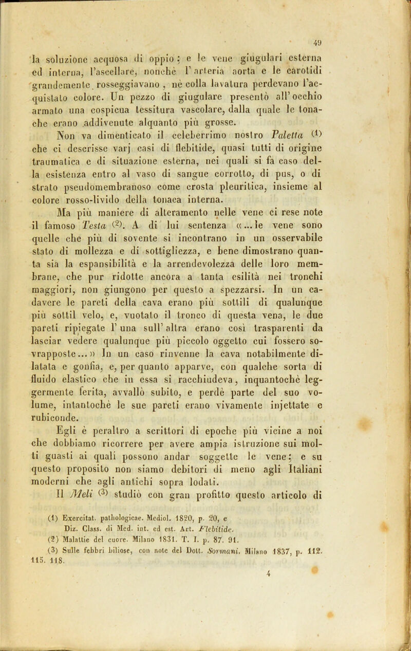 4'J 'la soluzione acquosa di oppio : e le vene giugulari cslcrna C(1 inlcrua, rascellare, nonché Tarlerla aorta e le carolicli 'grandemenle. rosseggiavano , uè colla lavatura perdevano l’ac- quislalo colore. Un pezzo di giugulare presentò all’occhio armato una cospicua tessitura vascolare, dalla quale le tona- che erano addivenute alquanto più grosse. Non va dimenticato il celeberrimo nostro Paletta che ci descrisse varj casi di flebitide, quasi tutti di origine traumatica e di situazione esterna, nei quali si fa caso del- la esistenza entro al vaso di sangue corrotto, di pus, o di strato pseudomembranoso come crosta pleuritica, insieme al colore rosso-livido della tonaca interna. Ma più maniere di alteramento nelle vene ci rese note il famoso Testa A di lui sentenza «... le vene sono quelle che più di sovente si incontrano in un osservabile stato di mollezza e di sottigliezza, e bene dimostrano quan- ta sia la espansibilità e la arrendevolezza delle loro mem- brane, che pur ridotte ancora a tanta esilità nei tronchi maggiori, non giungono per questo a spezzarsi. In un ca- davere le pareti della cava erano più sottili di qualunque più sottil velo, e, vuotato il tronco di questa vena, le due pareti ripiegate l’una sull’ altra erano così trasparenti da lasciar vedere qualunque più piccolo oggetto cui fossero so- vrapposte... » In un caso rinvenne la cava notabilmente di- latata e gonfia, e, per quanto apparve, con qualche sorta di fluido elastico che in essa si racchiudeva, inquantochè leg- germente ferita, avvallò subito, e perdè parte del suo vo- lume, intantochè le sue pareti erano vivamente iiijettate e rubiconde. Egli è peraltro a scrittori di epoche più vicine a noi che dobbiamo ricorrere per avere ampia istruzione sui mol- li guasti ai quali possono andar soggette le vene; e su questo proposito non siamo debitori di meno agli Italiani moderni che agli antichi sopra lodati. 11 Meli studiò con gran profitto questo articolo di (1) Eiercitat. palliologicae. Medio!. 1820, p. 20, e DIz. Class, di Med. iot. cd est. Art. l’iebilide. (2) Malattie del cuoi'e. Milano 1831. T. I. p. 87. 91. (3) Sulle febbri biliose, con note del Doli. Sormani, Milano 1837, p. 112. 115. 118.