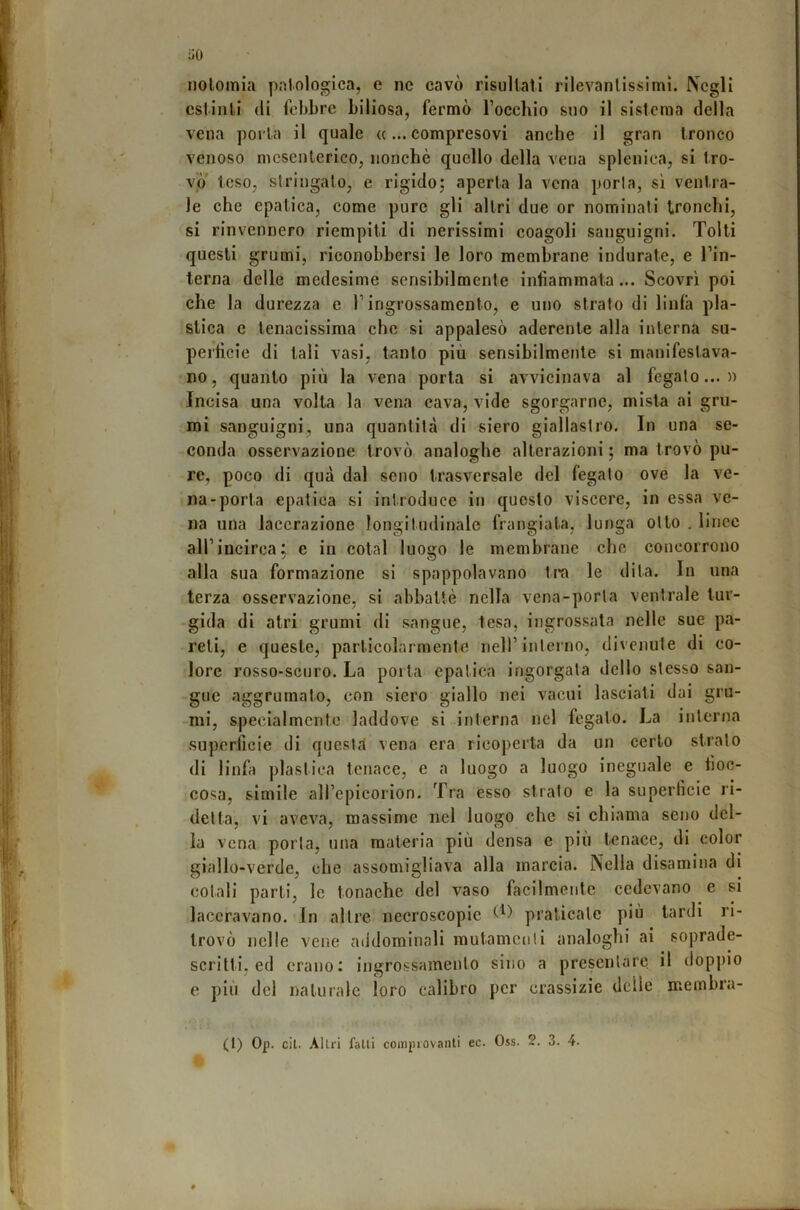 noloinia palologica, e nc cavò risuliall rilevantissimi. Negli estinti (li febbre biliosa, fermò Tocchio suo il sistema della vena porta il quale ((...compresovi anche il gran tronco venoso mesenterico, nonché quello della vena splenica, si tro- vo toso, siringato, e rigido; aperta la vena porla, sì ventra- le che epatica, come pure gli altri due or nominati tronchi, si rinvennero riempiti di nerissimi coagoli sanguigni. Tolti questi grumi, riconobbersi le loro membrane indurate, e l’in- terna delle medesime sensibilmente infiammata... Scovrì poi che la durezza e l’ingrossamento, e uno strato di linfa pla- stica e tenacissima che si appalesò aderente alla interna su- perficie di tali vasi, tanto più sensibilmente si manifestava- no, quanto più la vena porta si avvicinava al fegato...» Incisa una volta la vena cava, vide sgorgarne, mista ai gru- mi sanguigni, una quantità di siero giallastro. In una se- conda osservazione trovò analoghe alterazioni ; ma trovò pu- re, poco di qua dal seno trasversale del fegato ove la ve- na-porta epatica si introduce in questo viscere, in essa ve- na una lacerazione longitudinale frangiata, lunga otto . linee all’incirca: e in cotal luogo le membrane che concorrono alla sua formazione si spappolavano tra le dita. In una terza osservazione, si abbattè nella vena-porta ventrale tur- gida di atri grumi di sangue, lesa, ingrossata nelle sue pa- reti, e queste, particolarmente nell’interno, divcnule di co- lore rosso-scuro. La poita epatica ingorgala dello stesso san- gue aggrumato, con siero giallo nei vacui lasciati dai gru- -nii, specialmente laddove si interna nel fegato. La interna superficie di questa vena era ricoperta da un certo strato di linfa plastica tenace, e a luogo a luogo ineguale e fioc- cosa, simile all’epicorion. Tra esso strato e la superficie ri- detta, vi avev^a, massime nel luogo che si chiama seno del- ia vena porla, una materia più densa e più tenace, di color giallo-verde, che assomigliava alla marcia. Nella disamina di colali parti, le tonache del vaso facilmente cedevano e si laceravano. In altre necroscopie praticate più tardi ri- trovò nelle vene addominali mutamenti analoghi ai soprade- scritti, ed erano; ingrossamento sino a presentare il doppio e più del naturale loro calibro per crassizie delle membra-