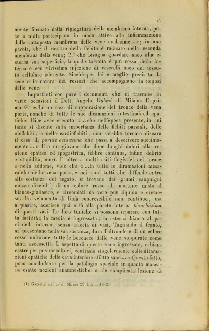 mente formate dalla ripiegatura della membrana interna, po- co 0 nulla partecipano in modo attivo alla infiammazione della sottoposta membrana delle vene medesime... »; in una parola, che il rossore della flebite è radicalo nella seconda membrana della vena; 2.° che bisogna guardare anco alla e- slcrna sua superficie, la quale talvolta è più rossa della in- terna e con vivissima injezione di vaserelli anco del tessu- to cellulare aderente. Sicché per lui è meglio precisata la sede e la natura dei rossori che accompagnano la llogosi delle vene. Importanti son pure i documenti che ci trasmise in varie occasioni il Doli. Angelo Duhinì di Milano. E pri- ma (1) esibì un caso di suppurazione del tronco della vena porta, nonché di tutte le sue diramazioni intestinali ed epa- tiche. Dice aver creduto «...che neH’epoca presente, in cui tanto si discute sulla importanza delle flebiti parziali, delle oloflebili, e delle cardioflebili, non sarebbe tornato discaro il caso di parlile aculissùna che passa a descrivere succinta- mente... » Era un giovane che dopo lunghi dolori alla re- gione epatica ed ipogastrica, febbre continua, infine delirio e stupidità, morì. E oltre a molti esili flogistici nel torace e nello addome, vide che « ...in tutte le diramazioni mesa- raiche della vena-porta, e nei rami tutti che diffonde entro alla sostanza del fegato, si trovano dei grumi sanguigni mezzo disciolti, di un colore rosso di mattone misto al bianco-giallastro, e circondati da vero pus liquido e cremo- so. Un velamenlo di linfa concrescibile non continuo, ma a piastre, aderisce qua e là alla parete interna bianchissima di questi vasi. Le loro tuniche si possono separare con tut- ta facilità; la media è ingrossata; la esterna bianca al pa- ri della interna, senza traccia di vasi. Tagliando il fegato, si presentano nella sua sostanza, dura d’altronde e di un colore rosso uniforme, tutte le boccucce delle vene suppurale come tanti ascessetti. L’aspetto di queste vene ingrossale, e bian- castre per pus raccoltovi, contrasta singolarmente colle dirama- zioni epatiche della cava inferiore affatto sane ... » Questo fallo, poco concludente per la patologia speciale in quanto manca- no esatte nozioni anamnestichc, e c’é complictila lesione di