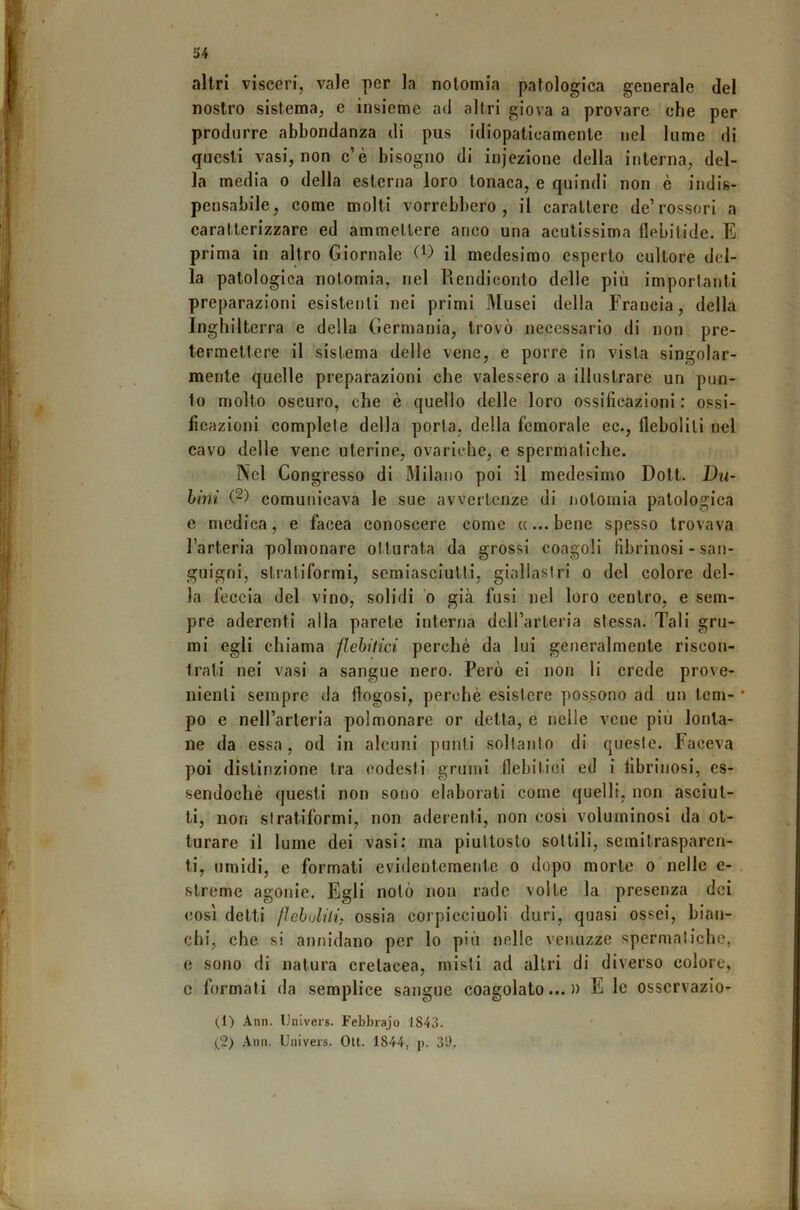 altri visceri, vale per la nolomia patologica generale del nostro sistema, e insieme ad altri giova a provare che per produrre abbondanza di pus idiopaticamente nel lume di questi vasi, non c’è bisogno di injezione della interna, del- la media o della esterna loro tonaca, e quindi non è indis- pensabile, come molti vorrebbero, il carattere de’rossori a caratterizzare ed ammettere anco una acutissima flebitide. E prima in altro Giornale il medesimo esperto cultore del- la patologica notomia, nel Rendiconto delle più importanti preparazioni esistenti nei primi Musei della Francia, della Inghilterra e della Germania, trovò necessario di non pre- termettere il sistema delle vene, e porre in vista singolar- mente quelle preparazioni che valessero a illustrare un pun- to molto oscuro, che è quello delle loro ossificazioni: ossi- ficazioni complete della porta, della femorale ec., fleboliti nel cavo delle vene uterine, ovariche, e spermatiche. Nel Congresso di Milano poi il medesimo Dott. Du- hini (2) comunicava le sue avvertenze di nolomia patologica e medica, e facea conoscere come «...bene spesso trovava l’arteria polmonare otturata da grossi coagoli fibrinosi - san- guigni, stratiformi, semiasciulti, giallastri o del colore del- la feccia del vino, solidi o già fusi nel loro centro, e sem- pre aderenti alla parete interna deH’arteria stessa. Tali gru- mi egli chiama flehitici perchè da lui generalmente riscon- trali nei vasi a sangue nero. Però ei non li crede prove- nienti sempre da flogosi, perchè esistere pos.sono ad un tem- * po e nell’arteria polmonare or detta, e nelle vene più lonta- ne da essa, od in alcuni punti soltanto di queste. Faceva poi distinzione tra codesti grumi flebitici ed i fibrinosi, es- sendoché questi non sono elaborali come quelli, non asciut- ti, non stratiformi, non aderenti, non così voluminosi da ot- turare il lume dei vasi: ma piuttosto sottili, semitrasparen- ti, umidi, e formati evidentemente o dopo morte o nelle e- slreme agonie. Egli notò non rade volte la presenza dei così detti fìehuliti, ossia corpicciuoli duri, quasi ossei, bian- chi, che si annidano per lo più nelle venuzze spermatiche, e sono di natura cretacea, misti ad altri di diverso colore, c formati da semplice sangue coagulato...» E le osservazio- (1) Ann. IJuiveis. Febbrajo 1843. (2) Ann. Univeis. Olt. 1844, j). 39,