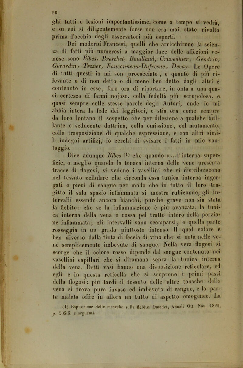 ghi luUi e lesioni importantissime, come a tempo si vedrà, e su cui sì diligentemente forse non era mai. stalo rivolto prima Tocchio degli osservatori più esperti. Dei moderni Francesi, quelli che arricchirono la scien- za di fatti più numerosi a maggior luce delle affezioni ve- nose sono Ribes, Rreschet, Bouillaiid, Cruveilhier, Gendrin, Gérardm, Tessier, Fauconneau-Dufresne, Devay. Le Opere di tutti questi io mi son ^procacciato , e quanto di più ri- levante e di non detto o di meno ben detto dagli altri è contenuto in esse, farò ora di riportare, in onta a una qua- si certezza di farmi nojoso, colla fedeltà più scrupolosa, e quasi sempre colle stesse parole degli Autori, onde io mi abbia intera la fede dei leggitori, e stia ora come sempre da loro lontano il sospetto che per dilezione a qualche bril- lante 0 seducente dottrina, colla omissione, col mutamento, colla trasposizione di qualche espressione, e con altri simi- li indegni artifizj, io cerchi di 'svisare i fatti in mio van- taggio. Dice adunque Ribes che quando ((...l’interna super- ficie, 0 meglio quando la tonaca interna delle vene presenta tracce di flogosi, si vedono i vasellini che si distribuiscono nel tessuto cellulare che circonda essa tunica interna ingor- gati e pieni di sangue per modo che in tutto il loro tra- gitto il solo spazio infiammato si mostra rubicondo, gli in- tervalli essendo ancora bianchi, purché grave non sia stata la ilcbite : che se la infiammazione è più avanzala, la tuni- ca interna della vena è rossa pel tratto intero della porzio- ne infiammata, gli intervalli sono scomparsi, e quella parte rosseggia in un grado piuttosto intenso, il qual colore è ben diverso dalla tinta di feccia di vino che si nota nelle ve- ne semplicemente imbevute di sangue. Nella vera flogosi si scorge che il colore rosso dipende dal sangue contenuto nei vasellini capillari che si diramano sopra la tunica interna della vena. Detti vasi hanno una disj)OsizIone reticolare, ed egli è in questa reticella che si scoprono i primi passi della flogosi: più tardi il tessuto delle altre tonache della vena si trova pure invaso ed imbevuto di sangue, e la par- te inalata offre in allora un lutto di aspetto omogeneo. La (^1) Esposizione delle ricerche sulla flebile. Omodei, Annali Oli. Nov. 1825, p. 2l)5-6. c scguenli. »