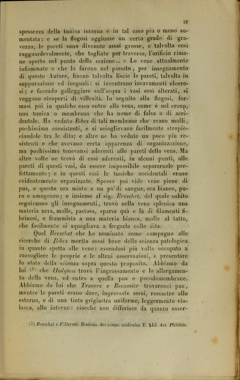 spessezza della tunica inlenia è in lai caso piu o meno au- mentata : e se la flogosi aggiunse un cerio grado di gra- vezza, le pareti sono divenute assai grosse, e talvolta così ragguardevolmente, che tagliate per traverso, Torificlo rima- ne aperto nel punto della sezione... » Le vene attualmente infiammate o che lo furono nel passato , per insegnamento di questo Autore, hanno talvolta liscie le pareti, talvolta in suppurazione ed ineguali; si incontrano incavamenti ulcero- si; e facendo galleggiare sulFacqua i vasi così alterati, si veggono ricoperti di villosità. In seguito alla flogosi, for- masi poi in qualche caso entro alla vena, come è nel croup, una tunica o membrana che ha nome di falsa o di acci- dentale. Ha veduto Eibes di tali membrane che erano molli, pochissimo consistenti, e si scioglievano facilmente slropic- ciandole tra le dita; e altre ne ha vedute un poco più re- sistenti e che avevano cerla apparenza di organizzazione, ma pochissimo tenevansi aderenti alle pareti della vena. Ma altre volle ne trovò di così aderenti, in alcuni punti, alle pareli di questi vasi, da essere impossibile separamele per- fettamente; c in questi casi le tuniche accidentali erano evidentemente organizzate. Spesso poi vide vene piene di pus, e questo ora misto a un po’di sangue, ora bianco, pu- ro e omogeneo ; e insieme al sig. Breschet, del quale subito seguiranno gli insegnamenti, trovò nella vena splenica una materia nera, molle, pastosa, sparsa qua e là di tìlamenti li- hrinosi, e frammista a una maleria bianca, molle al latto, che facilmente si squagliava a fregarla colle dita. Quel Breschet che ho nominato come compagno alle ricerche di Ribes merita assai bene della scienza patologica in quanto spetta alle vene: essendosi più volle occupato a raccogliere le proprie e le altrui osservazioni, e presentare lo slato della scienza sopra questo proposito. Abbiamo da lui che flodg sun trovò l’ingrossamento c lo allargamen- to della vena, ed entro a quella pus e pseudomembrane. Abbi amo da lui che Travers e Becamier trovaronci pus, mentre le pareli erano dure, ingrossate assai, rossastre allo esterno, e di una tinta grigiastra uniforme, leggermente vio- lacea, allo interno : ciocché non differisce da quanto osser- (.5) Brcscha c nilermè. Dicliouu. des scieoc. isédicales. T. X.LI. Ari. Phlébile,