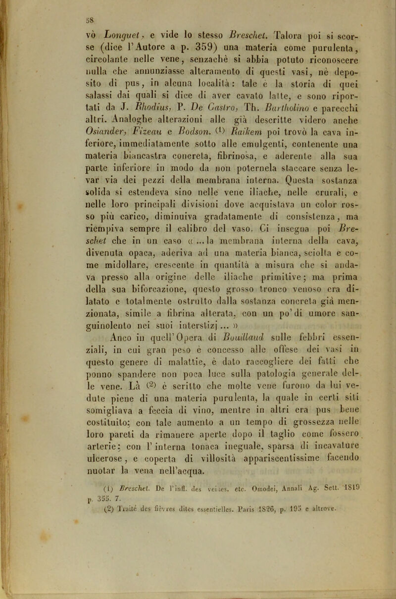 vò Longuei,, e vide lo stesso Breschcl. Talora |30Ì si scor- se (dice l’Autore a p. 359) una materia come purulenta, circolante nelle vene, senzachè si abbia potuto riconoscere nulla che annunziasse alteramenlo di questi vasi, nè depo- sito di pus, in alcuna località: tale è la storia di quei salassi dai quali si dice di aver cavato lai le, e sono ripor- tati da J. Rhodius, P. De Castro, Th. Bartliolino e parecchi altri. Analoghe alterazioni alle già descritte videro anche Osiander, Fizeau e Bodson. Raikem poi trovò la cava in- feriore, immediatamente sotto alle emulgenli, contenente una materia biancastra concreta, fibrinosa, e aderente alla sua parte inferiore in modo da non poternela staccare senza le- var via dei pezzi della membrana interna. Questa sostanza solida si estendeva sino nelle vene iliache, nelle crurali, e nelle loro principali divisioni dove acquistava un color ros- so più carico, diminuiva gradatamente di consistenza, ma riempiva sempre il calibro del vaso. Ci insegna poi Bre- scket che in un caso «...la membrana interna della cava, divenuta opaca, aderiva ad una materia bianca, sciolta e co- me midollare, crescente in quantità a misura che si anda- va presso alla origine delle iliache primitive; ma prima della sua biforcazione, questo grosso tronco venoso era di- latato e totalmente ostruito dalla sostanza concreta già men- zionata, simile a fibrina alterata, con un po’di umore san- guinolento nei suoi interstizi... » Anco in queir Opera di Buuillaud sulle febbri essen- ziali, in cui gran peso è concesso alle offese dei \asi in questo genere di malattie, è dato raccogliere dei fatti che ponno spandere non poca luce sulla patologia generale del- le vene. Là è scritto che molte vene furono da lui ve- dute piene di una materia purulenta, la quale in certi siti somigliava a feccia di vino, mentre in altri era pus bene costituito; con tale aumento a un tempo di grossezza nelle loro pareti da rimanere aperte dopo il taglio come fossero arterie: con l’interna tonaca ineguale, sparsa di incavature ulcerose, e coperta di villosità appariscentissime facendo nuotar la vena nell’acqua. (t^ Breschel. De l’infl. des veiiics, etc. Omodei, Annali Ag. Selt. 1819 j). 355. 7. (2) Traile des lièvres dites essentielles. Paris 1S26, p. 193 e altrove.