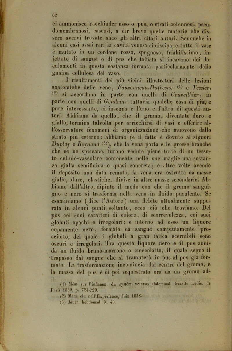 ci ammonisce racchiuder esso o pus, o strali cotennosi, pseu- tlomemhranosi, caseosi, a dir breve quelle materie che dis- sero avervi trovate anco gli altri citati autori. Senonchè in alcuni casi assai rari la cavità venosa si dissipa, e tutto il vase è mutato in un cordone rosso, spugnoso, friabilissimo, in- jettato di sangue o di pus che talliala si incavano dei lo- culamenti in questa sostanza formata particolarmente dalla guaina cellulosa del vaso. I risultamenti dei più vicini illustratori delle lesioni anatomiche delie vene, Fauconneau-Dufresne e Tess/er, si accordano in parte con quelli di Cruveilhier, in parte con quelli di Gendrin: tuttavia qualche cosa di più.',’e pure interessante, ci insegna e l’uno c l’altro di questi au- tori. Abbiamo da quello, che il grumo, diventato duro e giallo, termina talvolta per arricchirsi di vasi e offerire al- l’osservatore fenomeni di organizzazione che muovono dallo strato più esterno: abbiamo (e il fatto è dovuto ai signori Duplay e Reynaud che la vena porla e le grosse branche che se ne spiccano, furono vedute piene tutte di un tessu- to cellulo-vascolare contenente nelle sue maglie una sostan- za gialla semifluida o quasi concreta; e altre volle avendo il deposito una data remota, la vena era ostruita da masse gialle, dure, elastiche, divise in altre masse secondarie. Ab- biamo dall’altro, dipinto il modo con che il grumo sangui- gno c nero si trasforma nella vena in fluido purulento. Se esaminiamo (dice l’Aulorc) una flebite attualmente suppu- rala in alcuni punti soltanto, ecco ciò che troviamo. Del pus coi suoi caratteri di colore, di scorrevolezza, coi suoi globuli opachi e irregolari: e intorno ad esso un liquore cupamente nero, formalo da sangue compiutamente pro- sciolto, del quale i globuli a gran fatica scernibili sono oscuri e irregolari. Tra questo liquore nero e il pus anni- da un fluido bruno-marrone o cioccolatlo, il quale segna il 'trapasso dal sangue che si tramuterà in pus al pus già for- malo. La trasformazione incomincia dal centro del grumo, e la massa del pus è di poi sequestrata ora da un grumo ad- (1) Mèra, sur riiiflamm. du syslèm. veineui abdomliial. Gazellc mèdie, de Paris 1839, p. 724-729. (2) Mèra. cil. neirExpérience, Juin 1838. (3) Journ. licbdomad. N. 43.