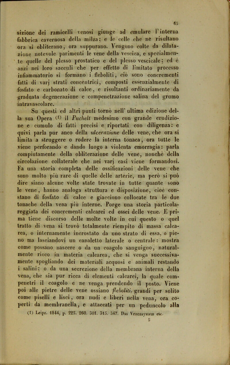 sìzìone dei ramicelli venosi giunge ad emulare T interna fabbrica cavernosa della milza: e le celle che ne risultano ora si obliterano, ora suppurano. Vengono colte da dilata- zione notevole parimenti le vene della vescica, e specialmen- ■ te quelle del plesso prostatico c del plesso vescicale : cd è anzi nei loro sacculi che per effetto di limitato processo infiammatorio si formano i fleboliti, ciò sono concrementi fatti di varj strati concentrici, composti essenzialmente di fosfato e carbonato di calce, e risultanti ordinariamente da graduata degenerazione e compenetrazione salina del grumo intravascolare. Su questi ed altri punti tornò nell’ ultima edizione del- la sua Opera O) il Puchelt medesimo con grande erudizio- ne e cumulo di fatti precisi e riportati con diligenza; e quivi parla pur anco della ulcerazione delle vene, che ora si limita a struggere o rodere la interna tonaca, ora tutte le viene perforando e dando luogo a violenta emorragia : parla compiutamente della obliterazione delle vene, nonché della circolazione collaterale che nei varj casi viene formandosi. Fa una storia completa delle ossificazioni delle vene che sono molto più rare di quelle delle arterie, ma però si può dire siano alcune volte state trovate in tutte quante sono le vene , hanno analoga struttura e disposizione, cioè con- stano di fosfato di calce e giacciono collocate tra le due tonache della vena più interne. Porge una storia particola- reggiata dei concrementi calcarei ed ossei delle vene. E pri- ma tiene discorso delle molte volte in cui questo o quel tratto di vena si trovò totalmente riempilo di massa calca- rea, 0 internamente incrostato da uno strato di essa, o pie- no ma lasciandovi un canaletto laterale o centrale : mostra come possano nascere o da un coagolo sanguigno, natural- mente ricco in materia calcarea, che si venga successiva- mente spogliando dei materiali acquosi e animali restando i salini; o da una secrezione della membrana interna della vena, che sia pur ricca di elementi calcarei, la quale com- penetri il coagolo e ne venga prendendo il posto. Viene poi alle pietre delle vene ossiano fleboliti} grandi per solito come piselli e lisci, ora nudi e liberi nella vena, ora co- perti da membranella, e attaccati per un peduncolo alla (0 Leipz. 1844j p. 225. 260. 301. 615. .347. D-as Vcnensysiem etc. 5 I