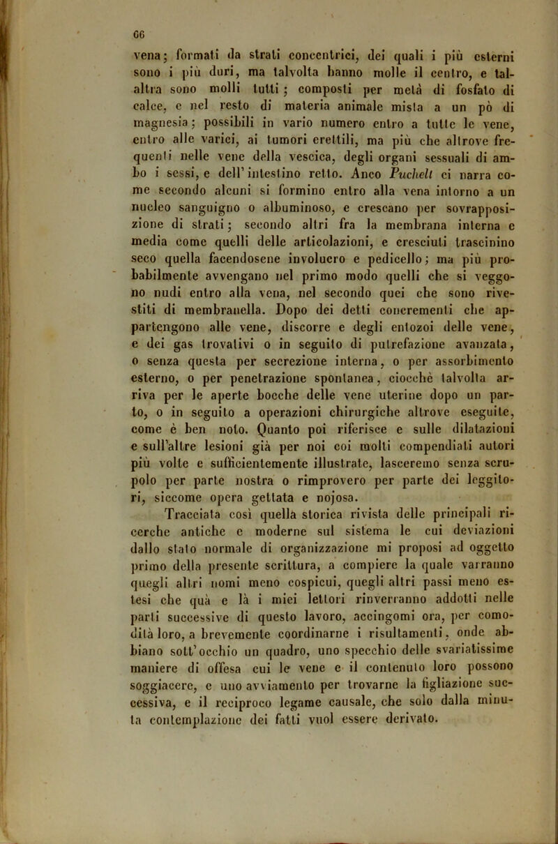 G6 vena; formati Ja strati concentrici, dei quali i più esterni sono i più duri, ma talvolta hanno molle il centro, e tal- altra sono molli tutti ; composti per metà di fosfato di calce, c nel resto di materia animale mista a un pò di magnesia ; possibili in vario numero entro a tutte le vene, entro alle varici, ai tumori erettili, ma più che altrove fre- quenti nelle vene della vescica, degli organi sessuali di am- bo i sessi, e dell’intestino retto. Anco Puchelt ci narra co- me secondo alcuni si formino entro alla vena intorno a un nucleo sanguigno o albuminoso, e crescano per sovrapposi- zione di strati ; secondo altri fra la membrana interna e media come quelli delle articolazioni, e cresciuti trascinino seco quella facendosene involucro e pedicello ; ma più pro- babilmente avvengano nel primo modo quelli che si veggo- no nudi entro alla vena, nel secondo quei che sono rive- stiti di membranella. Dopo dei detti concrementi che ap- partengono alle vene, discorre e degli entozoi delle vene., e dei gas trovalivi o in seguito di putrefazione avanzala, 0 senza questa per secrezione interna, o per assorbimento esterno, o per penetrazione spontanea, ciocché talvolta ar- riva per le aperte bocche delle vene uterine dopo un par- to, 0 in seguito a operazioni chirurgiche altrove eseguite, come è ben noto. Quanto poi riferisce e sulle dilatazioni e suH’altre lesioni già per noi coi molli compendiati autori più volte e sufficientemente illustrate, lasceremo senza scru- polo per parte nostra o rimprovero per parte dei leggito- ri, siccome opera gettata e nojosa. Tracciata così quella storica rivista delle principali ri- cerche antiche c moderne sul sistema le cui deviazioni dallo stato normale di organizzazione mi proposi ad oggetto primo della presente scrittura, a compiere la quale varranno quegli altri nomi meno cospicui, quegli altri passi meno es- tesi che qua e là i miei lettori rinverranno addotti nelle parti successive di questo lavoro, accingomi ora, per como- dità loro, a brevemente eoordinarne i risultamenti, onde ab- biano soli’occhio un quadro, uno specchio delle svariatissime maniere di offesa cui le vene e- il contenuto loro possono soggiacere, e uno avviamento per trovarne la figliazione suc- cessiva, e il reciproco legame causale, che solo dalla minu- ta contemplazione dei falli vuol essere derivato.