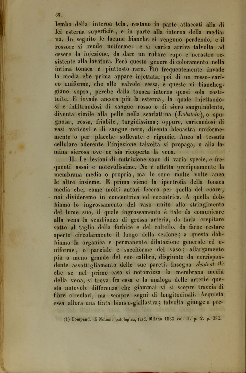 6S. lembo (Iella interna tela, restano in parte attaccati alla di lei esterna superficie , e in parte alla interna della media- na. In seguilo le lacune bianche si vengono perdendo, e il rossore si rende uniforme; e sì carica arriva talvolta ad essere la injezione, da dare un rubore cupo e nerastro re- sistente alla lavatura. Però questo genere di coloramento nella intima tonaca è piuttosto raro. Più frequentemente invade la media che prima appare injetlata, poi di un rosso-cari- co uniforme, che alle valvole cessa, e queste vi biancheg- giano sopra, perchè dalla tonaca interna quasi sola costi- tuite. E invade ancora più la esterna, la quale iniettando- si e infiltrandosi di sangue rosso o di siero sanguinolento, diventa simile alla pelle nella scarlattina (Lo6s/em), o spu- gnosa , rossa, friabile, turgidissima; oppure, caricandosi di vasi varicosi e di sangue nero, diventa bleuastra uniforme- mente 0 per placche sollevale e rigonfie. Anco al tessuto cellulare aderente l’injezione talvolta si propaga, o alla la- mina sierosa ove ne sia ricoperta la vena. II. Le lesioni di nutrizione sono di varia specie, e fre- ,quenti assai e notevolissime. Ne è affetta precipuamente la membrana media o propria, ma lo sono molte volte anco le altre insieme. E prima viene la ipertrofia della tonaca media che, come molti autori fecero per quella del cuore, - noi divideremo in concentrica ed eccentrica. A quella dob- biamo lo ingrossamento del vaso unito allo stringimento del lume suo, il quale ingrossamento è tale da comunicare alla vena la sembianza di grossa arteria, da farla crepitare sotto al taglio della fòrbice e del coltello, da farne restare aperto circolarmente il luogo della sezione; a questa dob- biamo la organica e permanente dilatazione generale ed u- niforme, o parziale e sacciforme del vaso : allargamento più 0 meno grande del suo calibro', disgiunto da corrispon- dente assottigliamento delle sue pareti. Insegna Andrai che se nel primo caso si notomizza la membrana media della vena, si trova fra essa e la analoga delle arterie que- sta notevole differenza che giammai vi si scopre traccia di fibre circolari, ma sempre segni di longitudinali. Acquista essa allora una tinta bianco-giallastra: talvolta giunge a prc-