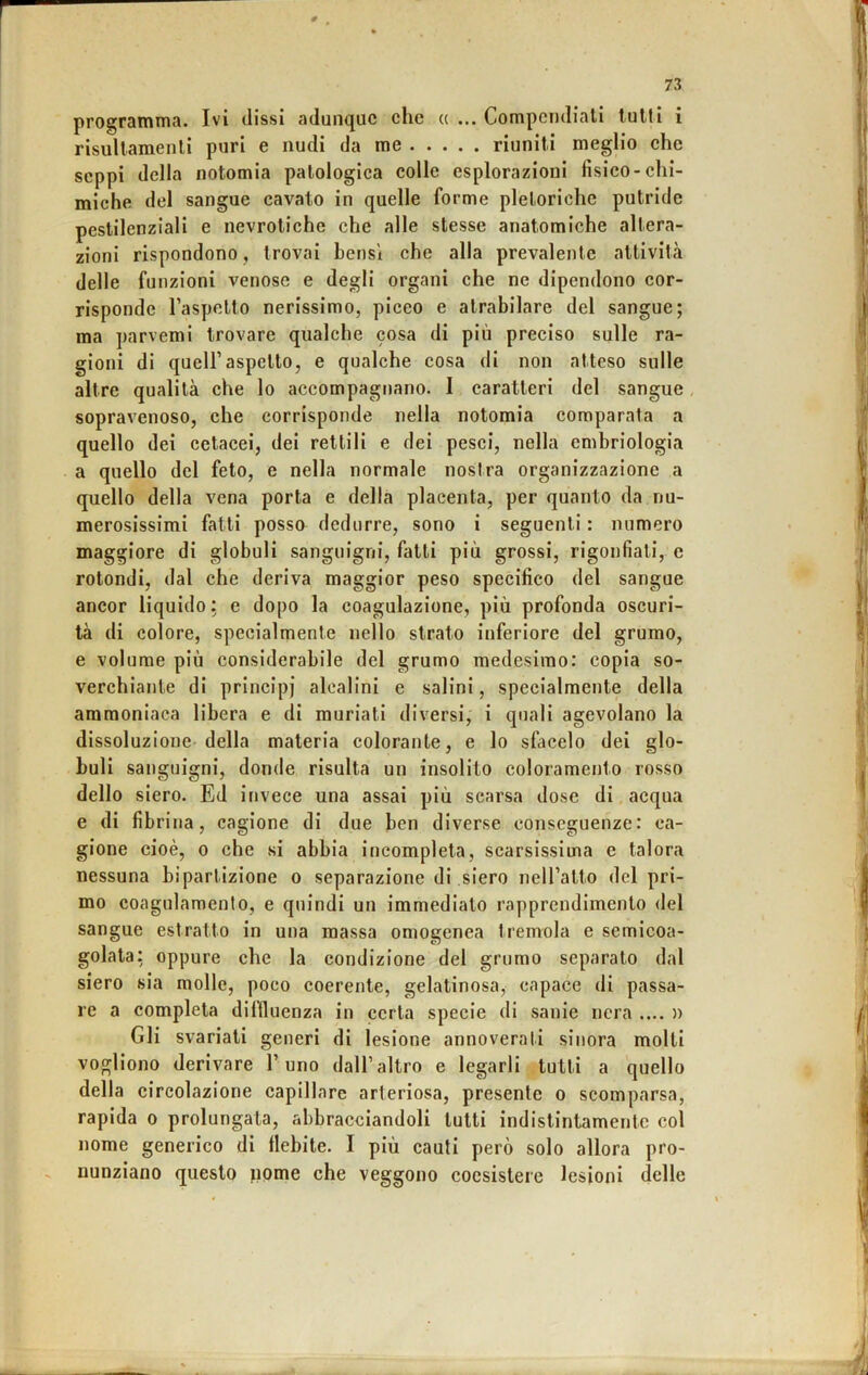 prograitìTua. Ivi dissi adunque che « ... Compendiali lutti i risullamenlì puri e nudi da me riuniti meglio che seppi della notomia patologica colle esplorazioni fisico-chi- miche del sangue cavato in quelle forme pletoriche putride pestilenziali e nevrotiche che alle stesse anatomiche altera- zioni rispondono, trovai bensì che alla prevalente attività delle funzioni venose e degli organi che ne dipendono cor- risponde Taspetto nerissimo, piceo e atrabilare del sangue; ma parvemi trovare qualche cosa di più preciso sulle ra- gioni di queir aspetto, e qualche cosa di non atteso sulle altre qualità che lo accompagtiano. 1 caratteri del sangue, sopravenoso, che corrisponde nella notomia comparata a quello dei cetacei, dei rettili e dei pesci, nella embriologia a quello del feto, e nella normale nostra organizzazione a quello della vena porta e della placenta, per quanto da nu- merosissimi fatti posso dedurre, sono i seguenti : numero maggiore di globuli sanguigni, fatti più grossi, rigonfiali, e rotondi, dal che deriva maggior peso specifico del sangue ancor liquido; e dopo la coagulazione, più profonda oscuri- tà di colore, specialmente nello strato inferiore del grumo, e volume più considerabile del grumo medesimo: copia so- verchiante di principi alcalini e salini, specialmente della ammoniaca libera e di muriati diversi, i quali agevolano la dissoluzione-della materia colorante, e lo sfacelo dei glo- buli sanguigni, donde risulta un insolito coloramento rosso dello siero. Ed invece una assai più scarsa dose di acqua e di fibrina, cagione di due ben diverse conseguenze: ca- gione cioè, 0 che si abbia incompleta, scarsissima e talora nessuna bipartizione o separazione di siero neiralto del pri- mo coagulamento, e quindi un immediato rapprendimento del sangue estratto in una massa omogenea tremola e semicoa- golata: oppure che la condizione del grumo separato dal siero sia molle, poco coerente, gelatinosa, capace di passa- re a completa dillluenza in certa specie di sanie nera .... » Gli svariali generi di lesione annoverati sinora molti vogliono derivare l’uno dall’altro e legarli tutti a quello della circolazione capillare arteriosa, presente o scomparsa, rapida o prolungata, abbracciandoli tutti indistintamente col nome generico di flebite. I più cauti però solo allora pro- nunziano questo pome che veggono coesistere lesioni delle