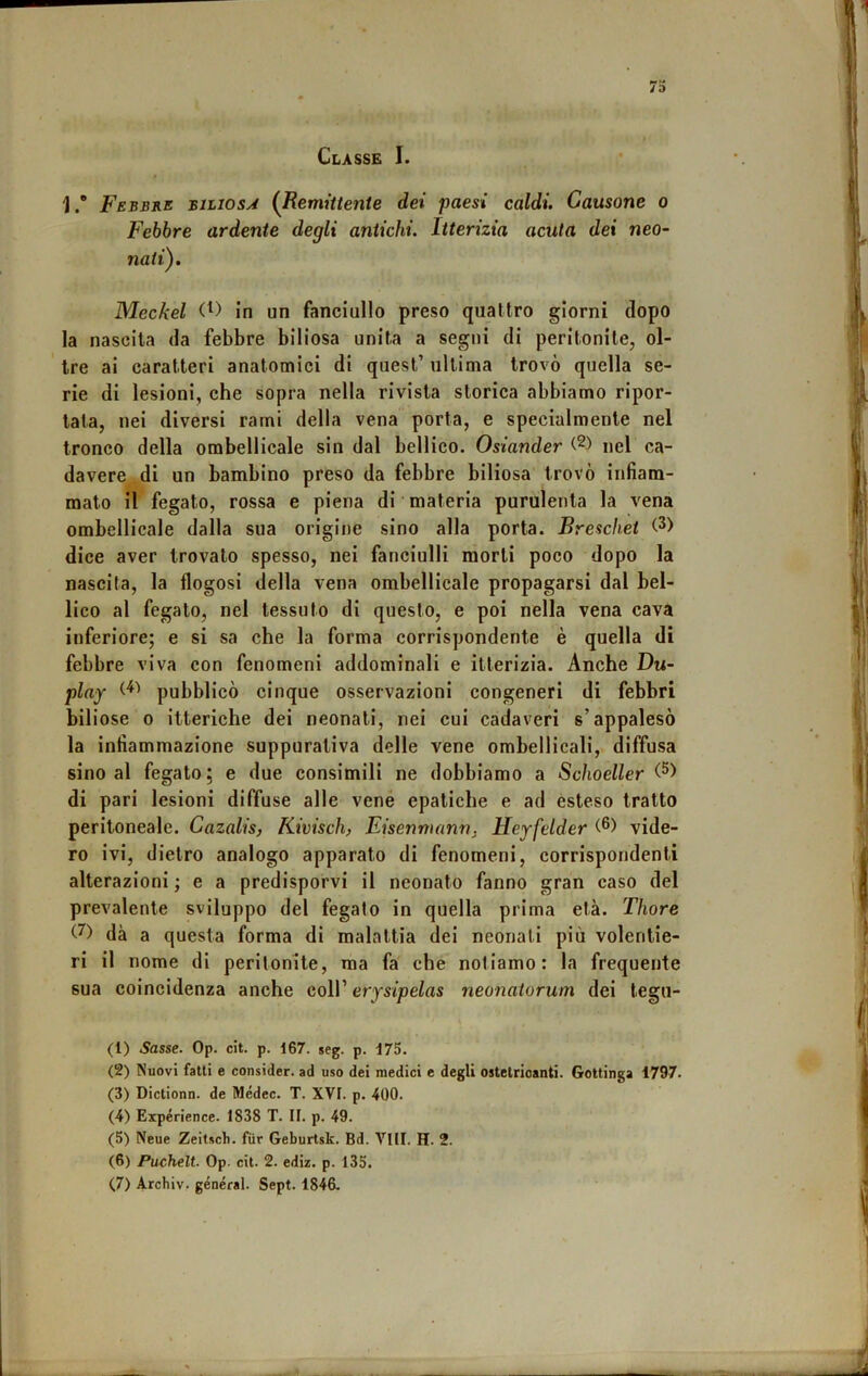 Classe I. 1.” Febbre biliosa {Remittente dei paesi caldi. Causane o Febbre ardente degli antichi. Itterizia acuta dei neo- nati). Meckel in un fanciullo preso quattro giorni dopo la nascita da febbre biliosa unita a segni di peritonite, ol- tre ai caratteri anatomici di quest’ ultima trovò quella se- rie di lesioni, che sopra nella rivista storica abbiamo ripor- tata, nei diversi rami della vena porta, e specialmente nel tronco della orabellicale sin dal bellico. Oslander nel ca- davere di un bambino preso da febbre biliosa trovò infiam- mato il fegato, rossa e piena di materia purulenta la vena ombellicale dalla sua origine sino alla porta. Breschet dice aver trovato spesso, nei fanciulli morti poco dopo la nascita, la flogosi della vena ombellicale propagarsi dal bel- lico al fegato, nel tessuto di questo, e poi nella vena cava inferiore; e si sa che la forma corrispondente è quella di febbre viva con fenomeni addominali e itterizia. Anche Du- play pubblicò cinque osservazioni congeneri di febbri biliose 0 itteriche dei neonati, nei cui cadaveri s’appalesò la infiammazione suppurativa delle vene ombellicali, diffusa sino al fegato; e due consimili ne dobbiamo a Schoeller di pari lesioni diffuse alle vene epatiche e ad esteso tratto peritoneale. Cazalis, Kivisch, Eisennumn, Heyfelder vide- ro ivi, dietro analogo apparato di fenomeni, corrispondenti alterazioni ; e a predisporvi il neonato fanno gran caso del prevalente sviluppo del fegato in quella prima età. Thore dà a questa forma di malattia dei neonati più volentie- ri il nome di peritonite, ma fa che notiamo: la frequente sua coincidenza anche coll’ erysipelas neonatorum dei legu- (1) Sasse. Op. cit. p. 167. seg. p. 175. (2) Nuovi fatti e consider. ad uso dei medici c degli ostetrioanti. Gottinga 1797. (3) Dictionn. de Médec. T. XVt. p, 400. (4) Expérience. 1838 T. II. p. 49. (5) Neue Zeitsch. fìir Geburtsk. Bd. Vili. H. 2. (6) Puchelt. Op. cit. 2. ediz. p. 135.