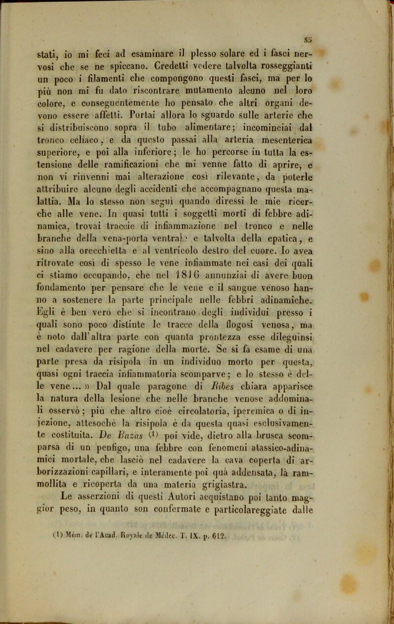 stati, io mi feci ad esaminare il plesso solare ed i lasci ner- vosi che se ne spiccano. Credetti vedere talvolta rosseggianti un poco i filamenti che compongono questi fasci, ma per lo più non mi fu dato riscontrare mutamento alcuno nel loro colore, e conseguentemente ho pensato che altri organi de- vono essere affetti. Portai allora lo sguardo sulle arterie che si distribuiscono sopra il tubo alimentare; incominciai dal tronco celiaco, e da questo passai alla arteria mesenterica superiore, e poi alla inferiore; le ho percorse in tutta la es- tensione delle ramificazioni che mi venne fatto di aprire, e non vi rinvenni mai alterazione così rilevante, da poterle attribuire alcuno degli accidenti che accompagnano questa ma- lattia. Ma lo stesso non seguì quando diressi le mie ricer- che alle vene. In quasi tutti i soggetti morti di febbre adi- namlca, trovai traccie di infiammazione nel tronco e nelle branche della vena-porta ventrah e talvolta della epatica, e sino alla orecchietta e al ventricolo destro del cuore. Io avea ritrovate cosi di spesso le vene infiammate nei casi dei quali ci stiamo occupando, che nel 18)6 annunziai di avere buon fondamento per pensare che le vene e il sangue venoso han- no a sostenere la parte principale nelle febbri adinamiche. Egli è ben vero che si incontrano degli individui presso i quali sono poco distinte le tracce della flogosi venosa, ma è noto dall’altra parte con quanta prontezza esse dileguinsi nel cadavere per ragione della morte. Se si fa esame di una parte presa da risipola in un individuo morto per questa, quasi ogni traccia infiammatoria scomparve; e lo stesso è del- le vene... » Dal quale paragone di Bibes chiara apparisce la natura della lesione che nelle branche venose addomina- li osservò; più che altro cioè circolatoria, iperemica o di in- iezione, attesoché la risipola è da questa quasi esclusivamen- te costituita. De Bazas poi vide, dietro alla brusca scom- parsa di un penfigo, una febbre con fenomeni alassico-adina- mici mortale, che lasciò nel cadavere la cava coperta di ar- borizzazioni capillari, e interamente poi qua addensata, là ram- mollita e ricoperta da una materia grigiastra. Le asserzioni di questi Autori acquistano poi tanto mag- gior peso, in quanto son confermate e particolareggiate dalle (t) Mém. de l’Acad. Itoyale de JléJcc. T. IX. p, 612-