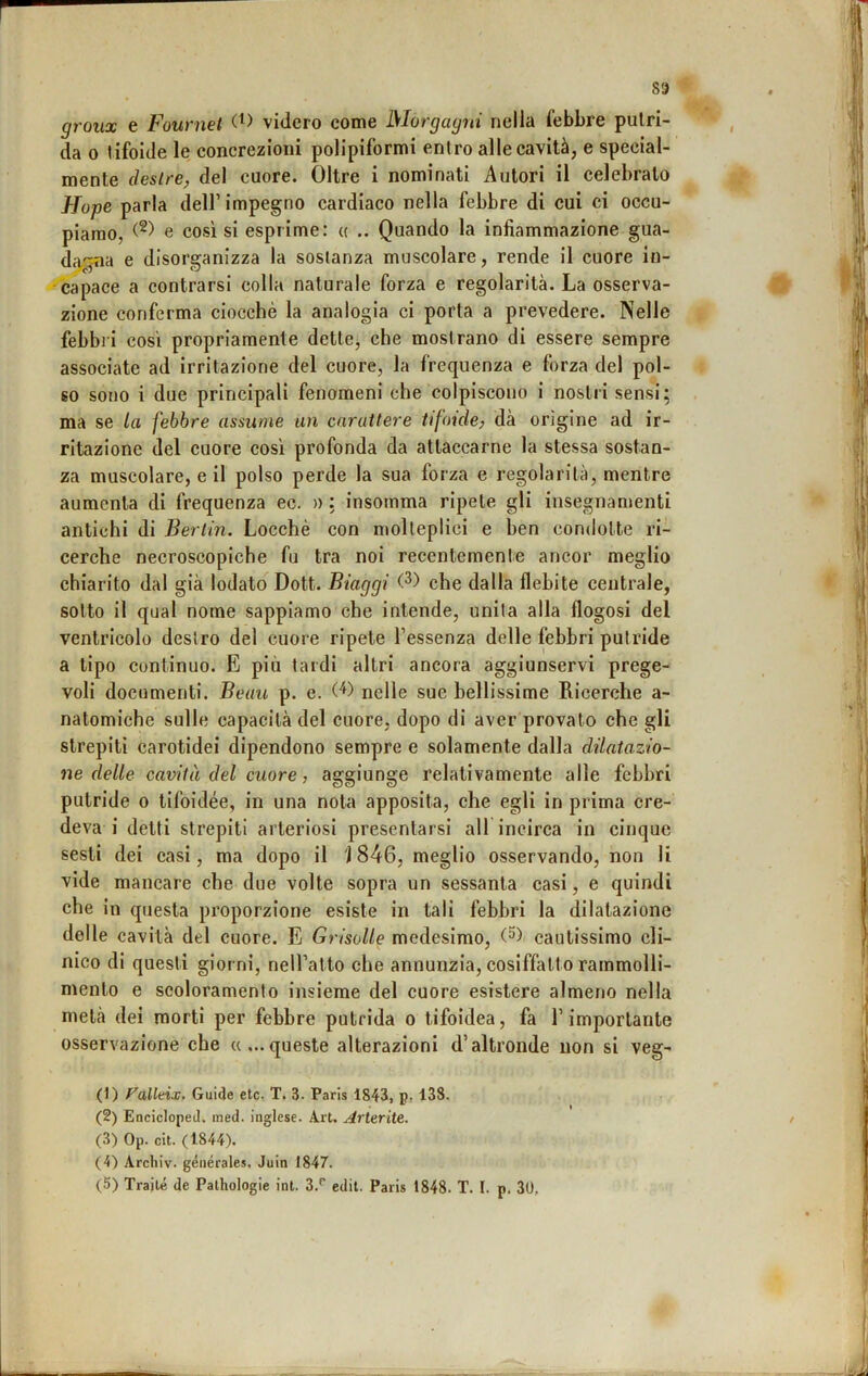 groux e Fournet videro come Morgagni nella febbre putri- da 0 tifoide le concrezioni polipiformi entro alle cavità, e special- mente destre, del cuore. Oltre i nominati Autori il celebrato Hope parla dell’impegno cardiaco nella febbre di cui ci occu- piamo, e così si esprime: « Quando la infiammazione gua- dagna e disorganizza la sostanza muscolare, rende il cuore in- capace a centrarsi colla naturale forza e regolarità. La osserva- zione conferma ciocché la analogia ci porta a pi’evedere. Nelle febbi i così propriamente dette, che mostrano di essere sempre associate ad irritazione del cuore, la frequenza e forza del pol- so sono i due principali fenomeni che colpiscono i nostri sensi; ma se la febbre assume un carattere tifoide, dà origine ad ir- ritazione del cuore così profonda da attaccarne la stessa sostan- za muscolare, e il polso perde la sua forza e regolarità, mentre aumenta di frequenza ec. » : insomma ripete gli insegnamenti antichi di Bertin. Locchè con molteplici e hen condotte ri- cerche necroscopiche fu tra noi recentemente ancor meglio chiarito dal già lodato Dott. Biaggi che dalla flebite centrale, sotto il qual nome sappiamo che intende, unita alla flogosi del ventricolo destro del cuore ripete l’essenza delle febbri putride a tipo continuo. E più tardi altri ancora aggiunservi prege- voli documenti. Beau p. e. nelle sue bellissime Ricerche a- natomiche sulle capacità del cuore, dopo di aver provato che gli strepiti carotidei dipendono sempre e solamente dalla dilatazio- ne delle cavità del cuore, aggiunge relativamente alle febbri putride o tifoidee, in una nota apposita, che egli in prima cre- deva i detti strepiti arteriosi presentarsi alf incirca in cinque sesti dei casi, ma dopo il J 846, meglio osservando, non li vide mancare che due volte sopra un sessanta casi, e quindi che in questa proporzione esiste in tali febbri la dilatazione delle cavità del cuore. E Griselle medesimo, cautissimo cli- nico di questi giorni, nell’atto che annunzia, cosiffatto rammolli- mento e scoloramento insieme del cuore esistere almeno nella metà dei morti per febbre putrida o tifoidea, fa l’importante osservazione che «...queste alterazioni d’altronde non si veg- (1) Falkix. Guide etc. T. 3. Paris 1843, p. 138. (2) EnciclopeJ. ined. inglese. Art. Arterite. (3) Op. cit. (1844). (4) Arcliiv. générales. Juin 1847.