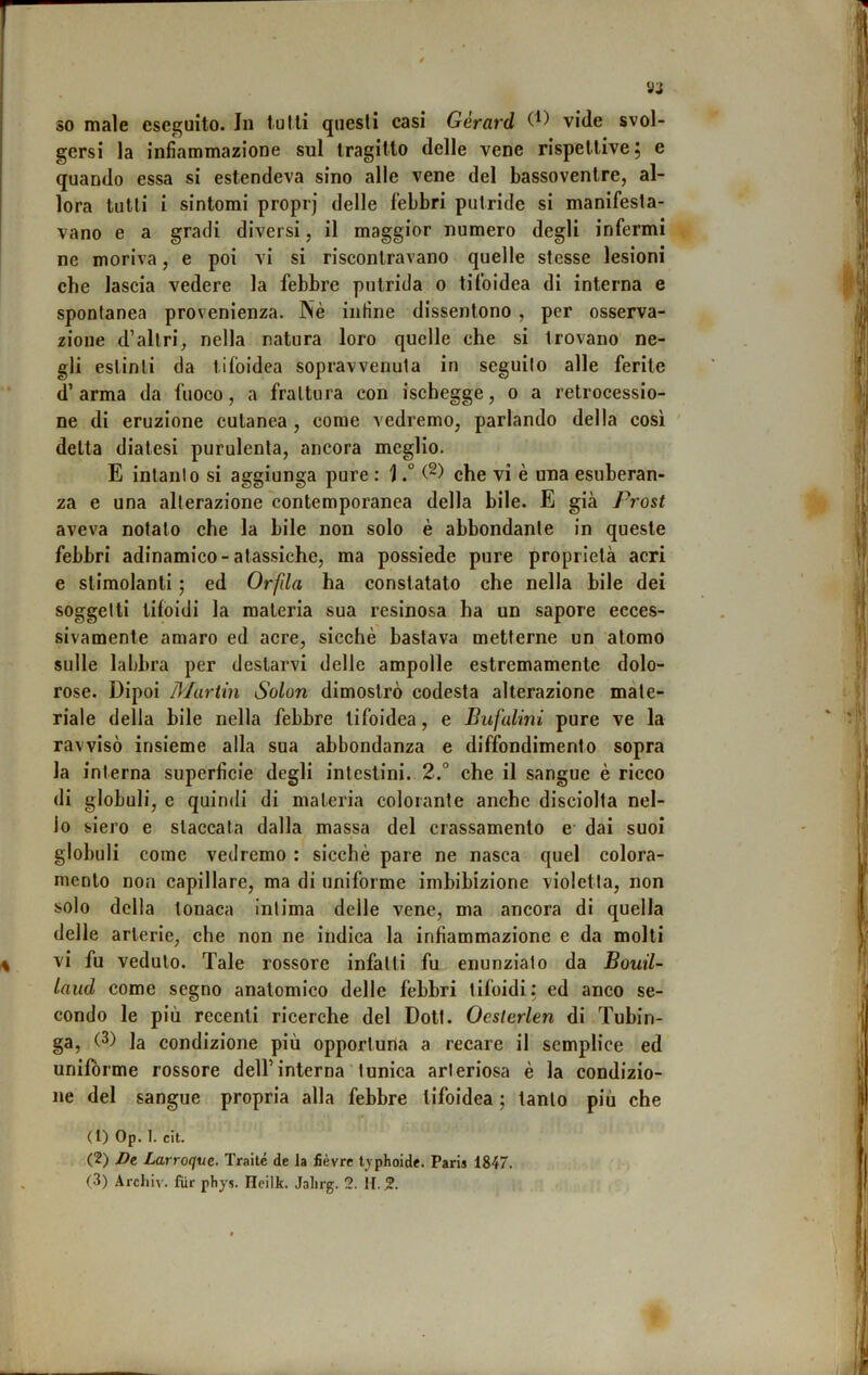 gersi la infiammazione sul tragitto delle vene rispettive 5 e quando essa si estendeva sino alle vene del bassovenlre, al- lora tutti i sintomi proprj delle febbri putride si manifesta- vano e a gradi diversi, il maggior numero degli infermi ne moriva, e poi vi si riscontravano quelle stesse lesioni che lascia vedere la febbre putrida 0 tifoidea di interna e spontanea provenienza. Nè infine dissentono , per osserva- zione d’altri, nella natura loro quelle che si trovano ne- gli estinti da tifoidea sopravvenuta in seguito alle ferite d’arma da fuoco, a frattura con ischegge, 0 a retrocessio- ne di eruzione cutanea , come vedremo, parlando della cosi ' delta diatesi purulenta, ancora meglio. E intanto si aggiunga pure : ] ° che vi è una esuberan- za e una alterazione contemporanea della bile. E già Pì'ost aveva notalo che la bile non solo è abbondante in queste febbri adinamico-atassiche, ma possiede pure proprietà acri e stimolanti ; ed Orfda ha constatalo che nella bile dei soggetti tifoidi la materia sua resinosa ha un sapore ecces- sivamente amaro ed acre, sicché bastava metterne un atomo sulle laljbra per destarvi delle ampolle estremamente dolo- rose. Dipoi Mariin Solari dimostrò codesta alterazione mate- riale della bile nella febbre tifoidea, e Bufalini pure ve la ravvisò insieme alla sua abbondanza e diffondimento sopra la interna superficie degli intestini. 2.° che il sangue è ricco di globuli, c quindi di materia colorante anche disciolta nel- lo siero e staccata dalla massa del crassamenlo e dai suoi globuli come vedremo : sicché pare ne nasca quel colora- mento non capillare, ma di uniforme imbibizione violetta, non solo della tonaca intima delle vene, ma ancora di quella delle arterie, che non ne indica la infiammazione e da molli vi fu veduto. Tale rossore infatti fu enunzialo da Bouil- iaud come segno anatomico delle febbri tifoidi; ed anco se- condo le più recenti ricerche del Doti. Ocsterlen di Tubin- ga, (3) la condizione più opportuna a recare il semplice ed unifórme rossore dell’interna’tunica arteriosa è la condizio- ne del sangue propria alla febbre tifoidea ; tanto più che ( 1) Op. 1. cit. (2) Dt Larroque. Traile de la fièvrc tvphoide. Paris 1847. (3) Archiv. fUr pliys. Heilk. Jalirg. 2. It. 2.