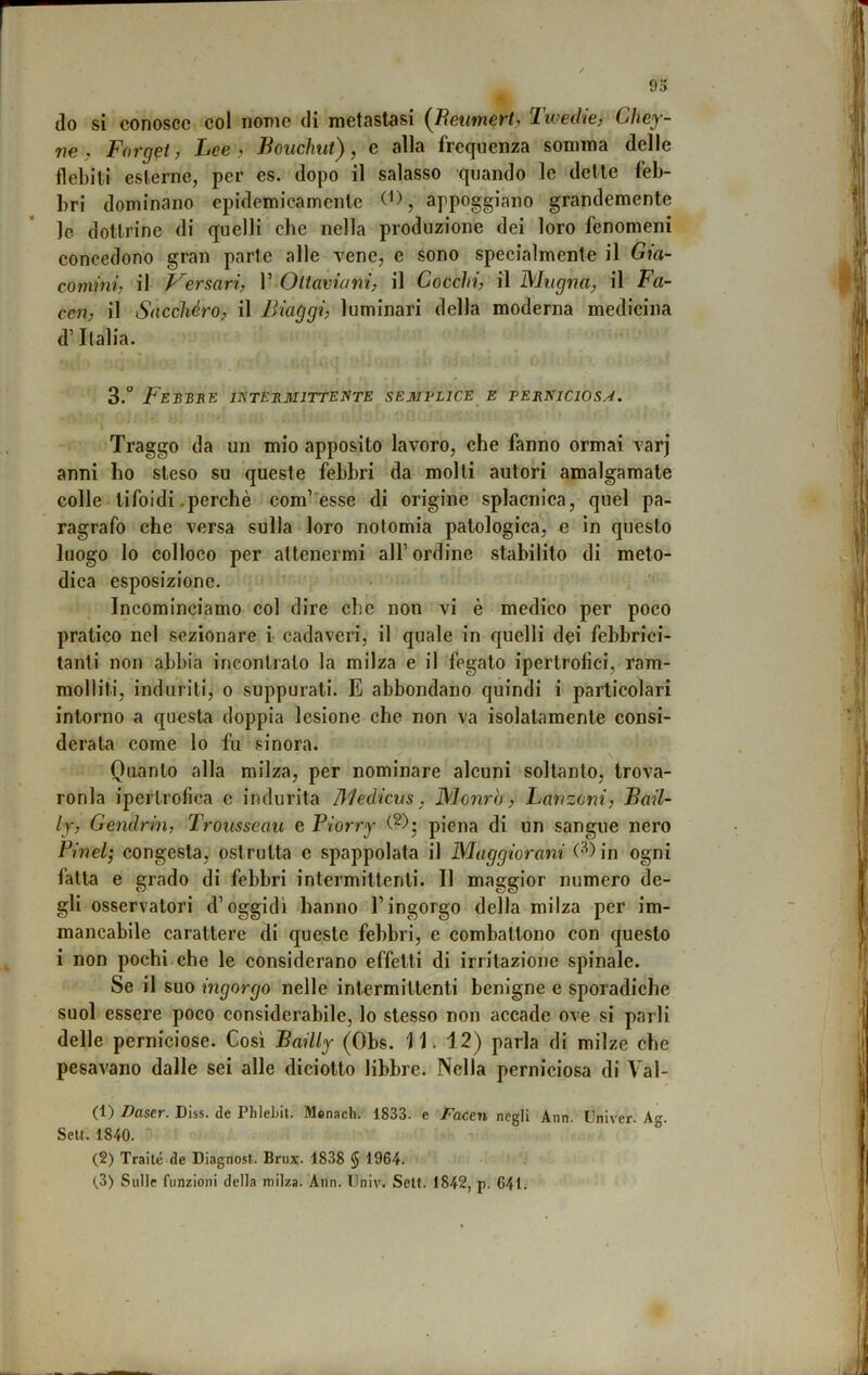 (lo si conosce col nome di metastasi (JReumert, Tweche, Chey- ne , Fargli, Lee? Bouchut), e alla frequenza somma delle flebili esterne, per es. dopo il salasso quando le dette feb- bri dominano epidemicamente appoggiano grandemente le dottrine di quelli che nella produzione dei loro fenomeni eoncedono gran parte alle vene, e sono specialmente il Gia- comini, il Versari, 1’ Oltaviani, il Cocchi, il Mugna, il Fa- con, il Sacchéro, il Biaggi, luminari della moderna medicina d’Italia. 3.” FeBBUE IETEEMITTENTE semplice e TEBNICIOSA. Traggo da un mio apposito lavoro, che fanno ormai varj anni ho steso su queste febbri da molli autori amalgamale colle tifoidi .perchè com’'esse di origine splacnica, quel pa- ragrafo che versa sulla loro nolomia patologica, e in questo luogo lo colloco per attenermi all’ordine stabilito di melo- dica esposizione. ' • ’’ Incominciamo col dire che non vi è medico per poco pratico nel sezionare i- cadaveri, il quale in quelli dei febbrici- tanti non abbia incontralo la milza e il fegato ipertrofici, ram- molliti, induriti, o suppurati. E abbondano quindi i particolari intorno a questa doppia lesione che non va isolatamente consi- derata come lo fu sinora. Quanto alla milza, per nominare alcuni soltanto, Irova- ronla ipertrofica c indurila Medicns. Monro, Lanzoni, Bail- ly, Gendrin, Trousseau e Piorry piena di un sangue nero Pinci; congesta, ostruita e spappolata il Maggiorani in ogni fatta e grado di febbri intermittenti. Il maggior numero de- gli osservatori d’oggidì hanno l’ingorgo della milza per im- mancabile carattere di queste febbri, e combattono con questo i non pochi che le considerano effetti di irritazione spinale. Se il suo ingorgo nelle intermittenti benigne e sporadiche suol essere poco considerabile, lo stesso non accade ove si parli delle perniciose. Così Bailly (Obs. 11. 12) parla di milze che pesavano dalle sei alle diciotto libbre. Nella perniciosa di Vai- ci) Daser. Diss. de Phiebit. Menach. 1833. e Facen negli Ann. Univer. Ag. Seti. 1840. (2) Traile de Diagnosi. Brux. 1838 § 1964.