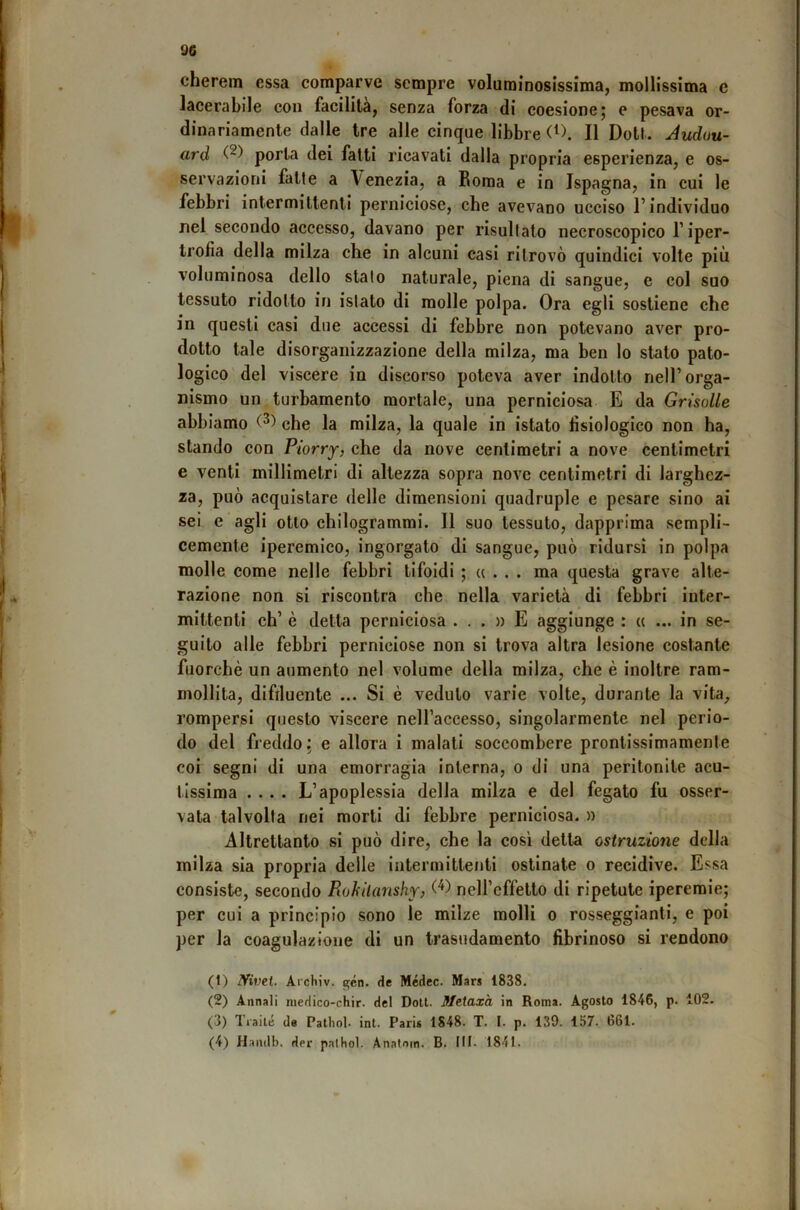 . cherem essa comparve sempre voluminosissima, mollissima c lacerabile con facilità, senza forza di coesione; e pesava or- dinariamente dalle tre alle cinque libbre Il Doti. Juduu- ard porla dei fatti ricavati dalla propria esperienza, e os- servazioni fatte a Venezia, a Boraa e in Ispagna, in cui le febbri intermittenti perniciose, che avevano ucciso l’individuo nel secondo accesso, davano per risultalo necroscopico l’iper- trofìa della milza che in alcuni casi ritrovò quindici volte più voluminosa dello stalo naturale, piena di sangue, c col suo tessuto ridotto in istato di molle polpa. Ora egli sostiene che in questi casi due accessi di febbre non potevano aver pro- dotto tale disorganizzazione della milza, ma ben lo stato pato- logico del viscere in discorso poteva aver indotto nell’orga- nismo un turbamento mortale, una perniciosa E da Grisolle / abbiamo che la milza, la quale in istato fisiologico non ha, stando con Piorry, che da nove centimetri a nove centimetri e venti millimetri di altezza sopra nove centimetri di larghez- za, può acquistare delle dimensioni quadruple e pesare sino ai sei e agli otto chilogrammi. Il suo tessuto, dapprima sempli- cemente iperemico, ingorgato di sangue, può ridursi in polpa molle come nelle febbri tifoidi ; « . . . ma questa grave alte- razione non si riscontra che nella varietà di febbri inter- mittenti eh’ è detta perniciosa ...» E aggiunge : « ... in se- guilo alle febbri perniciose non si trova altra lesione costante fuorché un aumento nel volume della milza, che è inoltre ram- mollita, difiluente ... Si è veduto varie volte, dorante la vita, rompersi questo viscere nell’accesso, singolarmente nel perio- do del freddo; e allora i malati soccombere pronlissimamente coi segni di una emorragia interna, o di una peritonite acu- tissima .... L’apoplessia della milza e del fegato fu osser- vata talvolta nei morti di febbre perniciosa, n Altrettanto si può dire, che la così detta ostruzione della milza sia propria delle intermittenti ostinate o recidive. Essa consiste, secondo Rukilanshy> W neH’effetlo di ripetnte iperemie; per cui a principio sono le milze molli o rosseggianti, e poi per la coagulazione di un trasudamento fibrinoso si rendono (1) Nwe.i. ArchiV. gén. de Médec. Mars 1838. (2) Annali niedico-chir. del Doli. Meiaxa in Roma. Agosto 1846, p. 102. (3) Traile de Patliol. ini. Paris 1848. T. I. p. 139. 157. 661. (4) H.amll). der paltiol. Anatoin. B. MI- 1841.