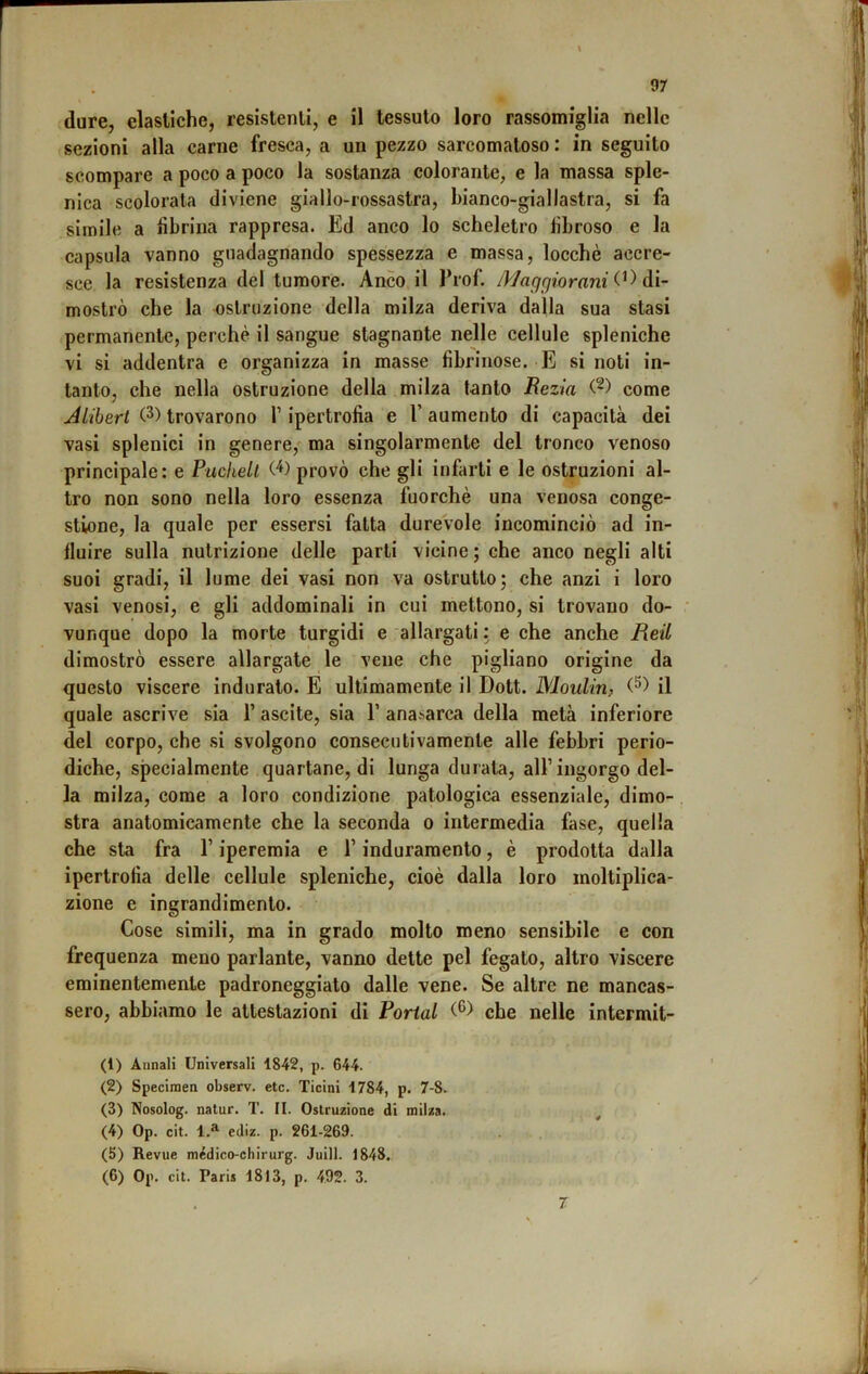 dure, elastiche, resistenti, e il tessuto loro rassomiglia nelle sezioni alla carne fresca, a un pezzo sarcomatoso : in seguito scompare a poco a poco la sostanza colorante, e la massa sple- nica scolorata diviene giallo-rossastra, bianco-giallastra, si fa simile a fibrina rappresa. Ed anco lo scheletro fibroso e la capsula vanno guadagnando spessezza e massa, locchè accre- sce la resistenza del tumore. Anco il l’rof. Maggiorarli àì- mostrò che la ostruzione della milza deriva dalla sua stasi permanente, perchè il sangue stagnante nelle cellule spleniche vi si addentra e organizza in masse fibrinose. E si noti in- tanto, che nella ostruzione della milza tanto Rezia come jiiibert (2) trovarono l’ipertrofia e 1’ aumento di capacità dei vasi splenici in genere, ma singolarmente del tronco venoso principale: e Pucliell provò che gli infarti e le ostruzioni al- tro non sono nella loro essenza fuorché una venosa conge- stione, la quale per essersi fatta durevole incominciò ad in- fluire sulla nutrizione delle parti vicine; che anco negli alti suoi gradi, il lume dei vasi non va ostrutto; che anzi i loro vasi venosi, e gli addominali in cui mettono, si trovano do- • vunque dopo la morte turgidi e allargati : e che anche Reil dimostrò essere allargate le vene che pigliano origine da questo viscere indurato. E ultimamente il Doti. Moulin, (^) il quale ascrive sia l’ascite, sia 1’ anasarca della metà inferiore del corpo, che si svolgono consecutivamente alle febbri perio- diche, specialmente quartane, di lunga durala, all’ingorgo del- la milza, come a loro condizione patologica essenziale, dimo- stra anatomicamente che la seconda o intermedia fase, quella che sta fra l’iperemia e T induramento, è prodotta dalla ipertrofia delle cellule spleniche, cioè dalla loro moltiplica- zione e ingrandimento. Cose simili, ma in grado molto meno sensibile e con frequenza meno parlante, vanno dette pel fegato, altro viscere eminentemente padroneggialo dalle vene. Se altre ne mancas- sero, abbiamo le attestazioni di Portai che nelle intermit- (1) Annali Universali 1842, p. 644. (2) Specimen observ. etc. Ticini 1784, p. 7-8. (3) Nosolog. natur. T. II. Ostruzione di milza. (4) Op. cit. 1.^ ediz. p. 261-269. (5) Revue médico-chirurg. Juill. 1848. (6) Op. cit. Paris 1813, p. 492. 3. 7