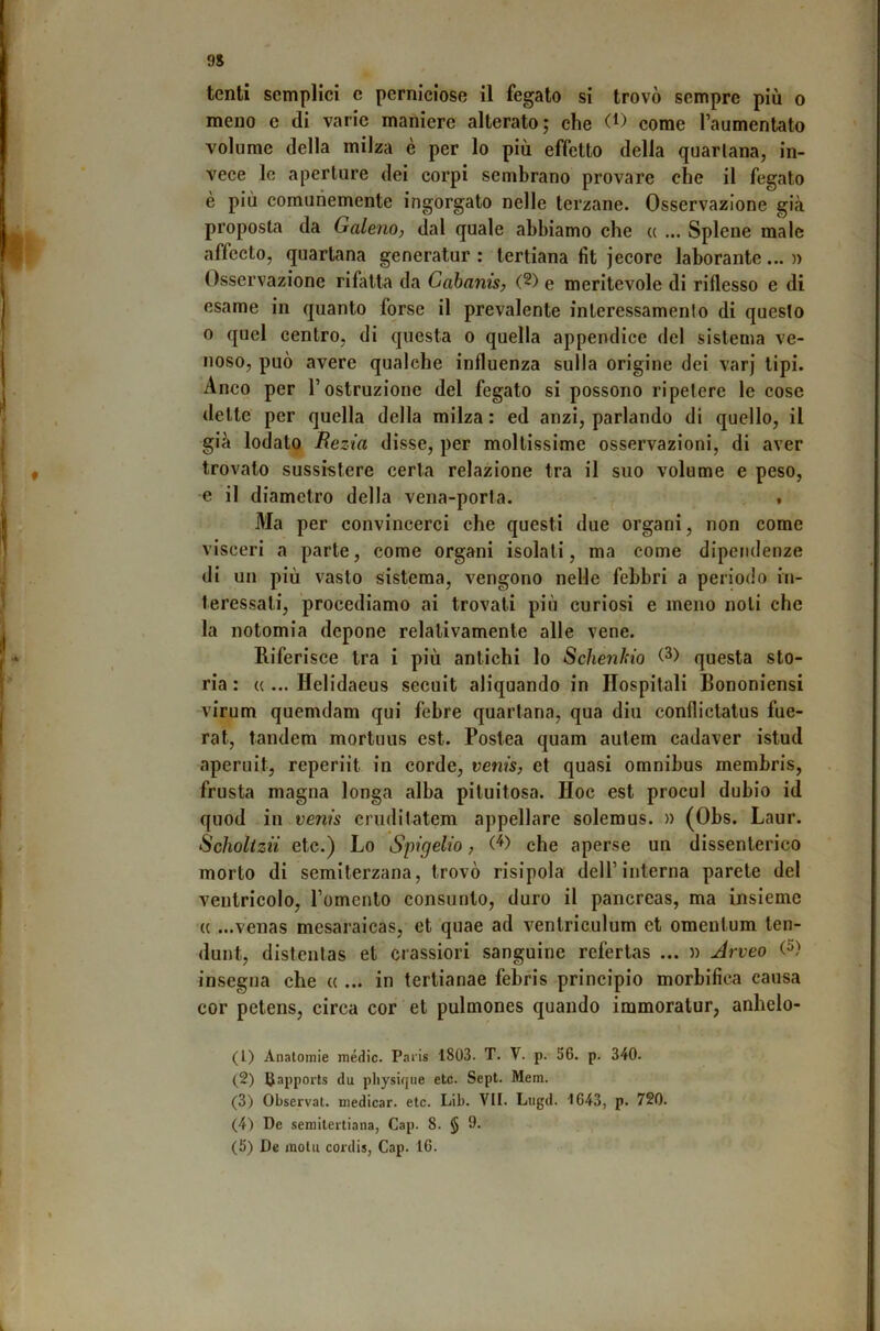 9S tenti semplici c perniciose il fegato si trovò sempre più o meno e di varie maniere alterato; che come l’aumentato volume della milza è per lo più effetto della quartana, in- vece le aperture dei corpi sembrano provare che il fegato è più comunemente ingorgato nelle terzane. Osservazione già proposta da Galeno, dal quale abbiamo che « ... Splene male affecto, quartana generatur : tertiana fit jecore laborante... » Osservazione rifatta da Cabanis, (^) e meritevole di riflesso e di esame in quanto forse il prevalente interessamento di questo 0 quel centro, di questa o quella appendice del sistema ve- noso, può avere qualche influenza sulla origine dei varj tipi. Anco per l’ostruzione del fegato si possono ripetere le cose dette per quella^ della milza : ed anzi, parlando di quello, il già lodato Rezia disse, per moltissime osservazioni, di aver trovato sussistere certa relazione tra il suo volume e peso, e il diametro della vena-porta. f Ma per convincerci che questi due organi, non come visceri a parte, come organi isolati, ma come dipendenze di un più vasto sistema, vengono nelle febbri a periodo in- teressati, procediamo ai trovati più curiosi e meno noli che la notomia depone relativamente alle vene. Riferisce tra i più antichi lo Schenkio questa sto- ria : « ... Helidaeus secuit aliquando in Hospitali Bononiensi virum quemdam qui febre quartana, qua diu confliclatus fue- rat, tandem mortuus est. Postea quam autem cadaver istud aperuit, reperiit in corde, venis, et quasi omnibus membris, frusta magna longa alba pituitosa. Hoc est procul dubio id quod in venis cruditatem appellare solemus. » (Obs. Laur. Scholtzii etc.) Lo Spigelio, che aperse un dissenterico morto di semiterzana, trovò risipola dell’interna parete del ventrieolo, l’omento consunto, duro il pancreas, ma insieme « ...venas mesaraicas, et quae ad ventriculum et omentum ten- dunt, distentas et crassiori sanguine refertas ... n Jrveo (^) insegna che « ... in tertianae febris principio morbifica causa cor petens, circa cor et pulmones quando immoralur, anlielo- (1) Anatomie medie. Paris 1803. T. V. p. 56. p. 340. (2) Uapports du pliysique etc. Sept. Mem. (3) Observat. medicar, etc. Lib. VII. Lugd. 1643, p. 720. (4) De semilertiana, Gap. 8. § 9. (5) De mota cordis, Gap. 16.