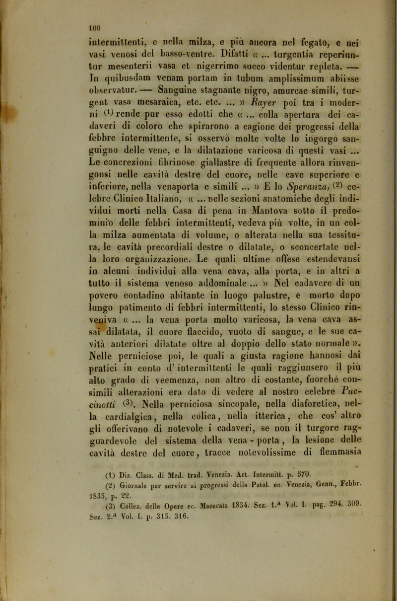 intermittenti, e nella milza, e più ancora nel fegato, e nei vasi venosi del basso-ventre. Difatti « ... lurgentia reperinn- tur mesenterii vasa et nigerrimo socco videnlur repleta. — In quibusdam venam porlam in tubum amplissimum abiisse observatur. — Sanguine stagnante nigro, amurcac simili, tur- gent vasa mesaraica, etc. etc. ... n Rayer poi tra i moder- ni (D rende pur esso edotti che « ... colla apertura dei ca- daveri di coloro che spirarono a cagione dei progressi della febbre intermittente, si osservò molte volte lo ingorgo san- guigno delle vene, e la dilatazione varicosa di questi vasi ... Le concrezioni fibrinose giallastre di frequente allora rinven- gonsi nelle cavila destre del cuore, nelle cave superiore e inferiore, nella venaporta e.simili ... » E lo Speranza, ce- lebre Clinico Italiano, « ... nelle sezioni anatomiche degli indi- vidui morti nella Casa di pena in Mantova sotto il predo- minio delle febbri intermittenti, vedeva più volte, in un col- la milza aumentata di volume, o alterata nella sua tessitu- ra, le cavità precordiali destre o dilatate, o sconcertate nel- la loro organizzazione. Le quali ultime offese estendevansi in alcuni individui alla vena cava, alla porta, e in altri a tutto il sistema venoso addominale ... n Nel cadavere di un povero contadino abitante in luogo palustre, e morto dopo lungo patimento di febbri intermittenti, lo stesso Clinico rin- veniva « ... la vena porta molto varicosa, la vena cava as- sai dilatata, il cuore flaccido, vuoto di sangue, e le sue ca- vità anteriori dilatate oltre al doppio dello stato normale ». Nelle perniciose poi, le quali a giusta ragione hannosi dai pratici in conto d’ intermittenti le quali raggiunsero il più alto grado di veemenza, non altro di costante, fuorché con- simili alterazioni era dato di vedere al nostro celebre Piic- cinoiii Nella perniciosa sincopale, nella diaforetica, nel- la cardialgica, nella colica, nella itterica, che cos’ altro gli offerivano di notevole i cadaveri, se non il turgore rag- guardevole del sistema della vena - porta, la lesione delle cavità destre del cuore, tracce notevolissime di flemmasia (1) Diz. Class, di Med. trad. Venezia. Art. Intermitt. p. 570. (2) Giornale per servire ai progressi della Patol. ec. Venezia, Genn., Febbr. 1835, p. 22. (3) Collez. delle Opere ec. Macerala 1834. Sez. 1.» Voi. I. pag. 294. 309. Sez. 2.‘‘ Voi. I. p. 315. 316.