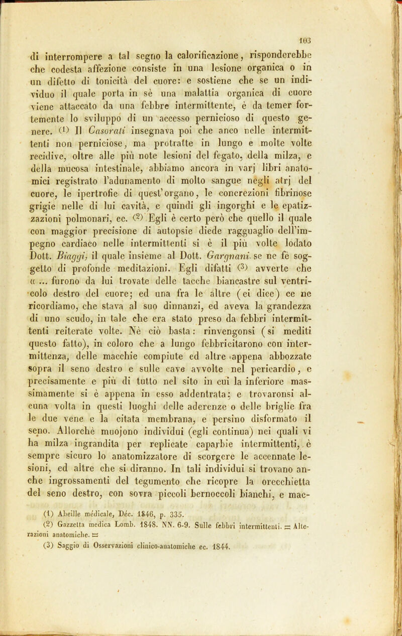 di interrompere a tal segno la calorificazione, risponderebbe che codesta affezione consiste in una lesione organica o in un difetto di tonicità del cuore: e sostiene che se un indi- viduo il quale porta in sè una malattia organica di cuore viene attaccato da una febbre intermittente, è da temer for- temente lo sviluppo di un accesso pernicioso di questo ge- nere. Il Casorali insegnava poi che anco nelle intermit- tenti non perniciose, ma protratte in lungo e molte volte recidive, oltre alle più note lesioni del fegato, della milza, e della mucosa intestinale, abbiamo ancora in varj libri anato- mici registrato radunamento di molto sangue negli atrj del cuore, le ipertrofie di quest’organo, le concrezioni fibrinose grigie nelle di lui cavità, e quindi gli ingorghi e le epatiz- zazioni polmonari, ec. (^) Egli è certo però che quello il quale con maggior precisione di autopsie diede ragguaglio dell’im- pegno cardiaco nelle intermittenti si è il più volte lodato Dott. Staggi, il quale insieme al Dott. Gnrgnani. se ne fé sog- getto di profonde meditazioni. Egli difatti (^) avverte che {( ... furono da lui trovate delle tacche biancastre sul ventri- •colo destro del cuore; ed una fra le altre (ei dice) ce ne ricordiamo, che stava al suo dinnanzi, ed aveva la grandezza di uno scudo, in tale che era stato preso da febbri intermit- tenti reiterate volte. Nè ciò basta : rinvengonsi ( si mediti questo fallo), in coloro che a lungo febbricitarono con inter- mittenza, delle macchie compiute ed altre «appena abbozzate sopra il seno destro e sulle cave avvolte nel pericardio, e precisamente e più di tutto nel sito in cui la inferiore mas- simamente si è appena in esso addentrala: e trovaronsi al- cuna volta in questi luoghi delle aderenze o delle briglie fra le due vene e la citata membrana, e persino disformato il seno. Allorché muojono individui (egli continua) nei quali vi ha milza ingrandita per replicate caparbie intermittenti,. è sempre sicuro lo anatomizzalore di scorgere le accennate le- sioni, ed altre che si diranno. In tali individui si trovano an- che ingrossamenti del tegumento che ricopre la orecchietta del seno destro, con sovra piccoli bernoccoli bianchi, e mac- (1) Aheille medicale, Dee. 1846, p. 335. (2) Gazzetta medica Lorab. 1848. NN. 6-9. Sulle febbri intermittenti, s Alte- razioni anatomiche. ~