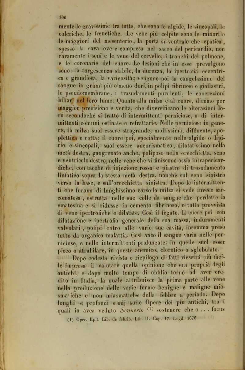 JOC mente le gravissime tra tutte, che sono le algide, le sincopali, le coleriche, le l’reneliche. Le vene più colpite sono le minori c le maggiori del mesenterio, la porta s'i ventrale che epatica , spesso la cava ove è compresa nel sacco del pericardio, non raramenle i seni e le vene del cervello, i tronchi del polmone, e le coronarie del cuore. Le lesioni che in esse prevalgono sono : la turgescenza stabile, la durezza, la iperlrotia eccentri- ca e grandiosa, la varicosilà: vengono poi la congelazione del sangue in grumi più o meno duri, in polipi fibrinosi o giallasfri, le pseudomembrane, i trasudamenti purulenti, le concrezioni biliari nel loro lume. Quanto alla milza o al cuore, diremo per maggior precisione e verità, che diversificano le alterazioni lo- ro secondochè si trattò di intermittenti perniciose, o di inter- mittenti comuni ostinate e refrattarie. Nelle perniciose in gene- re,-la milza suol essere stragrande, mollissima, difduente, apo- plettica e rotta; il cuore poi, specialmente nelle algide o lipi- rie e sincopali, suol essere aneurismatico, dilatatissimo nella metà destra, gangrenato anche, poliposo nella orecchietta, seno e ventricolo destro, nelle vene che vi finiscono ossia inlrapericar- dichc, con tacche di injezione rossa e piastre di trasudamento linfatico sopra la stessa metà destra, nonché sul seno sinistro verso la base, e suH’orecchietta sinistra. Dopo le intermitten- ti che furono di lunghissimo corso la milza si vede invece sar- comatosa , ostruita nelle sue celle da sangue che perdette la ematosina e si ridusse in cemento fibrinoso, o tutta provvista di vene ipertrofiche e dilatate. Cosi il fegato. Il cuore poi con dilatazione e ipertrofia generale della sua massa, induramenti valvolari , polipi entro alle varie sue cavità, insomma preso lutto,da organica malattia. Così anco il sangue varia nelle per- niciose, e nelle intermittenti prolungate: in quelle suol esser piceo 0 atrabilare, in queste anemicOj clorotico o sglobulato. Dopo codesta rivista e riepilogo di fatti riescila più fàci- le impresa il valutare quella opinione che era propria degli antichi, c dopo molto tempo di obblio tornò ad aver cre- dito in Italia, la quale attribuisce la prima parte alle vene nella produzione delle varie forme benigne e maligne mia- smatiche e non miasmatiche della febbre a periodo. Dopo lunghi e profondi studj sulle Opere dei più antichi, tra i quali io avea veduto Sannerio 0) sostenere che u . . . focus