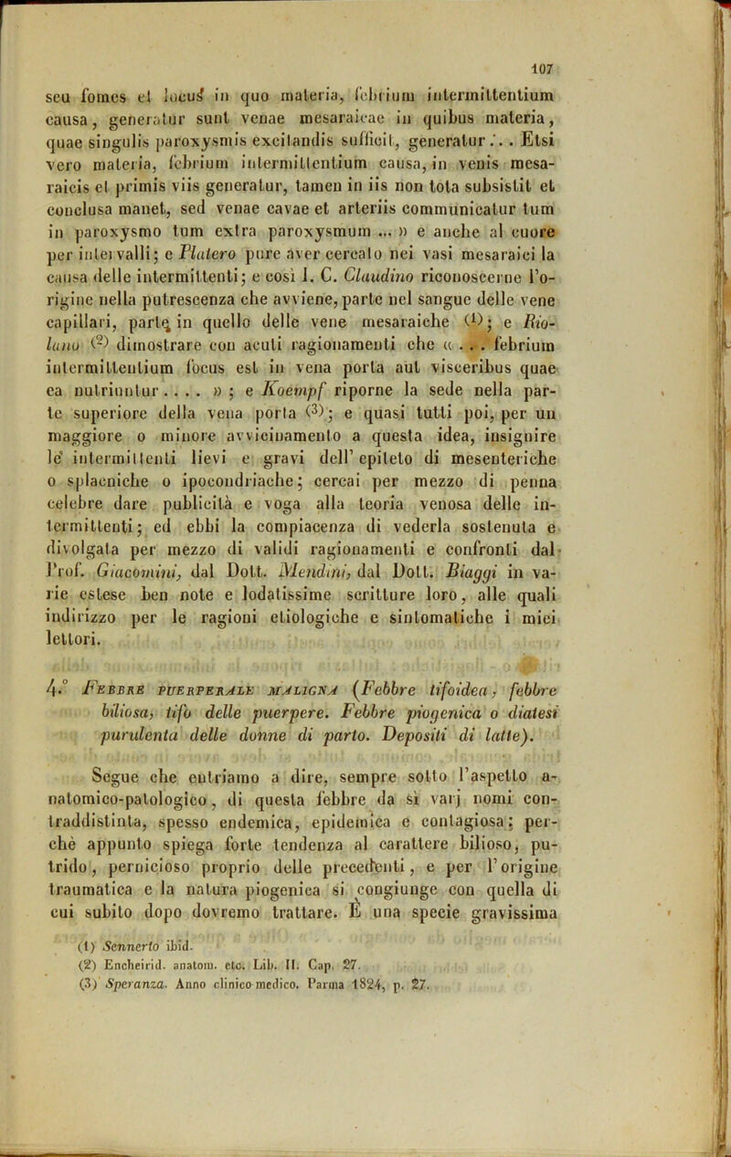 seu fomes el iocu^ in quo inaleria, rehiium intenniltenlium causa, gerieralur sunt venae mesaraicae in quibus materia, quae singulis paroxysniis excilandis sufUoil, gencralur.'. . Etsi vero malei ia, fcbrium inlermiUeniium causa, in veuls mesa- raicis el primis viis geiieralur, lameu in iis non tota subsistit et conclusa manet, sed venae cavae et arleriis eommunicatiir tum in paroxysmo tum extra paroxysmum ... » e anche al cuore per inlej valli; e Fluiero pure aver cercalo nei vasi mesaraici la causa delle intermiUenti; e così 1. C. Claudìno riconoscei ne l’o- rigine nella putrescenza che avviene, parte nel sangue delle vene capillari, parl^ in quello delle vene mesaraiche (^); e Rio- Inno (-) dimostrare con acuti ragionamenti che u . . . febriuin intermiltenlium locus est in vena porta aut visceiibus quae ea nutriuntur .... » ; e Koempf riporne la sede nella par- te superiore della vena porla e quasi tutti poi, per un maggiore o minore avvicinamento a questa idea, insignire le' intermiUenti lievi e gravi dell’epiteto di mesenteriche 0 sjìlacniche o ipocondriache; cercai per mezzo di penna celebre dare publicità e voga alla teoria venosa delle in- termittenti; ed ebbi la compiacenza di vederla sostenuta e divulgata per mezzo di validi ragionamenti e confronti dal* J’rof. Giacomini, dal Dott. Mendim) dal Dott. Biaggi in va- rie estese ben note e lodatissime scritture loro, alle quali ind irizzo per le ragioni etiologiche e sintomatiche i miei lettori. 4.° Febbre puerperale maligna {Febbre tifoidea, febbre biliosa, tifo delle puerpere. Febbre piogenica o diatesi purulenta delle donne di parto. Depositi di latte). Segue che entriamo a dire, sempre sotto l’aspetto a- natomico-palologico, di questa febbre da si varj nomi con- traddistinta, spesso endemica, epidemica e contagiosa; per- chè appunto spiega forte tendenza al carattere bilioso, pu- trido, pernicioso proprio delle precedenti, e per l’origine traumatica e la natura piogeniea si congiunge con quella di cui subito dopo dovremo trattare. É una specie gravissima (1) Sennerio itici. Encheit'id. anatoiu. etc. Lib. II. Gap. 27. {2) Speranza. Anno clinico medico, l’arma 1824, p. 27.