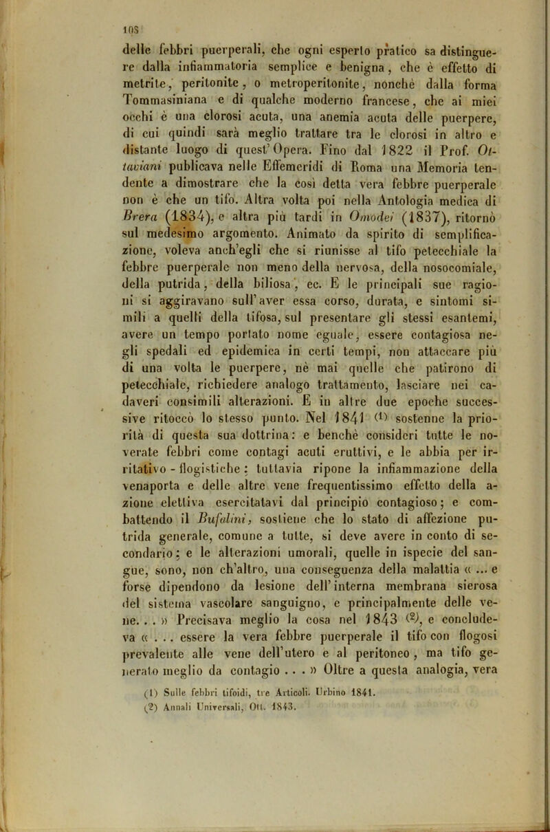 lOS delle febbri puerperali, che ogni esperto pratico sa distingue- re dalla infiammatoria semplice e benigna , che è effetto di metrite,’ peritonite, o metroperitonite, nonché dalla forma Tommasiniana e di qualche moderno francese, che ai miei occhi è uoa clorosi acuta, una anemia acuta delle puerpere, di cui quindi sarà meglio trattare tra le clorosi in altro e distante luogo di quest’opera. Fino dal 1822 il Prof. Ol- taviani publicava nelle Effemeridi di Poma una Memoria ten- dente a dimostrare che la così detta vera febbre puerperale non è che un tifo. Altra volta poi nella Antologia medica di Brera (1834), e altra più tardi in Omodel (1837), ritornò sul medesimo argomento. Animato da spirito di semplifica- zione, voleva anch’egli che si riunisse al tifo petecchiale la febbre puerperale non meno della nervosa, della nosocomiale, della putrida, della biliosa', ec. E le principali sue ragio- ni si aggiravano sull’aver essa corso, durata, e sintomi si- mili a quelli della tifosa, sul presentare gli stessi esantemi, avere un tempo portato nome eguale, essere contagiosa ne- gli spedali ed epidemica in certi tempi, non attaccare più di una volta le puerpere, nè mai quelle che patirono di petecchiale, richiedere analogo trattamento, lasciare nei ca- daveri consimili alterazioni. E in altre due epoche succes- sive ritoccò lo stesso punto. Nel 1841 sostenne la prio- rità di questa sua dottrina; e benché consideri tutte le no- verate febbri come contagi acuti eruttivi, e le abbia per ir- ritativo - flogistiche : tuttavia ripone la infiammazione della venaporta e delle altre vene frequentissimo effetto della a- zione elettiva esercitatavi dal principio contagioso ; e com- battendo il Bufalmt, sostiene che lo stato di affezione pu- trida generale, comune a tutte, si deve avere in conto di se- condario: e le alterazioni umorali, quelle in ispecie del san- gue, sono, non ch’altro, una conseguenza della malattia « ... e forse dipendono da lesione dell’interna membrana sierosa <fel sistema vascolare sanguigno, e principalmente delle ve- ne. . . » Precisava meglio la cosa nel 1843 e conclude- va «... essere la vera febbre puerperale il tifo con flogosi prevalente alle vene dell’utero e al peritoneo , ma tifo ge- nerato meglio da contagio ...» Oltre a questa analogia, vera (^I) Sulle febbri tifoidi, tre Articoli. Urbino 1841.