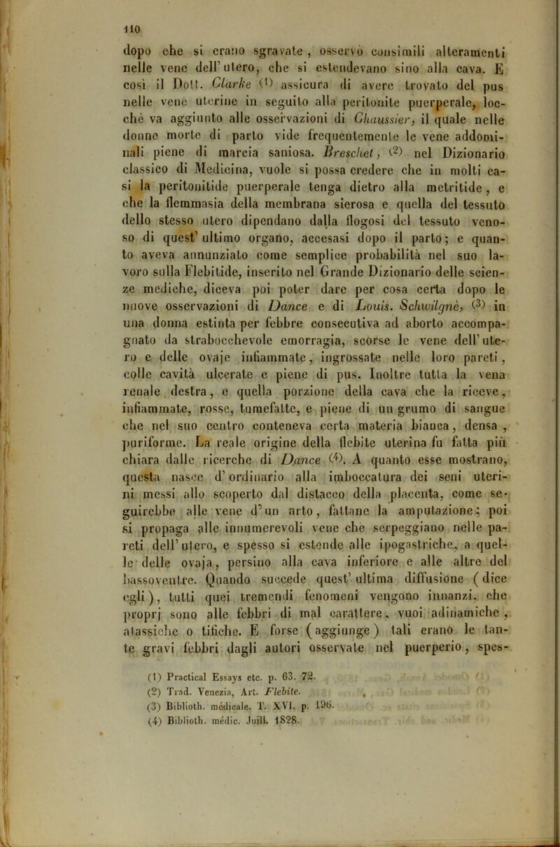 dio dopo che si erario sgravate, osservò consimili alteraraenti nelle vene dell’utero, che si estendevano sino alia cava. E così il Doli. Clarhe assicura di avere trovato del pus nelle vene uterine in seguito alla peritonite puerperale, loc- chè va aggiunto alle osservazioni di Gitaussier, il quale nelle donne morte di parto vide frequentemente le vene addomi- nali piene di marcia saniosa. Brescliet, nel Dizionario classico di Medicina, vuole si possa credere che in molti ca- si la peritonitide puerperale tenga dietro alla metritide, e che la flemmasia della membrana sierosa e quella del tessuto dello stesso utero dipendano dalla flogosi del tessuto veno- so di quest’ultimo organo, accesasi dopo il parto; e quan- to aveva annunziato come semplice probabilità nel suo la- voro sulla Flebitide, inserito nel Grande Dizionario delle scien- ze mediche, diceva poi poter dare per cosa certa dopo le nuove osservazioni di Dance e di Louis. SchwUgnè) in una donna estinta per febbre consecutiva ad aborto accompa- gnato da strabocchevole emorragia, scorse le vene dell’ute- ro e delle ovaje intiammate, ingrossate nelle loro pareti, colle cavità ulcerate e piene di pus. Inoltre tutta la vena renale destra, e quella porzione della cava che la riceve, infiammate, rosse, tumefatte, e piene di un grumo di sangue che nel suo centro conteneva certa materia bianca, densa , ])uriforme. La reale origine della flebite uterina fu fatta più chiara dalle ricerche di D.ance A quanto esse mostrano, questa nasce d’ordinario alla imboccatura dei seni uteri- ni messi allo scoperto dal distacco della placenta, come se- guirebbe ajle vene d’un arto, fittane la amputazione; poi si propaga alle innumerevoli vene che serpeggiano nelle pa- reti dell’utero, e spesso si estende alle ipogastriche., a quel- le’delle ovaja, persino alla cava inferiore e alle altre del liassoventre. Quando succede quest’ultima diffusione (dice egli), tutti quei tremendi fenomeni vengono innanzi, che proprj sono alle febbri di mal carattere, vuoi adinamiche , atassichc o tifiche. E forse (aggiunge) tali erano le tan- te gravi febbri dagli autori osservate nel puerperio, spes-. (1) Practical Essays etc. p. 63. 72. (2) Trad. Venezia, Art. Flebite. , (3) Biblioth. medicale. T. XVI. p. 196.