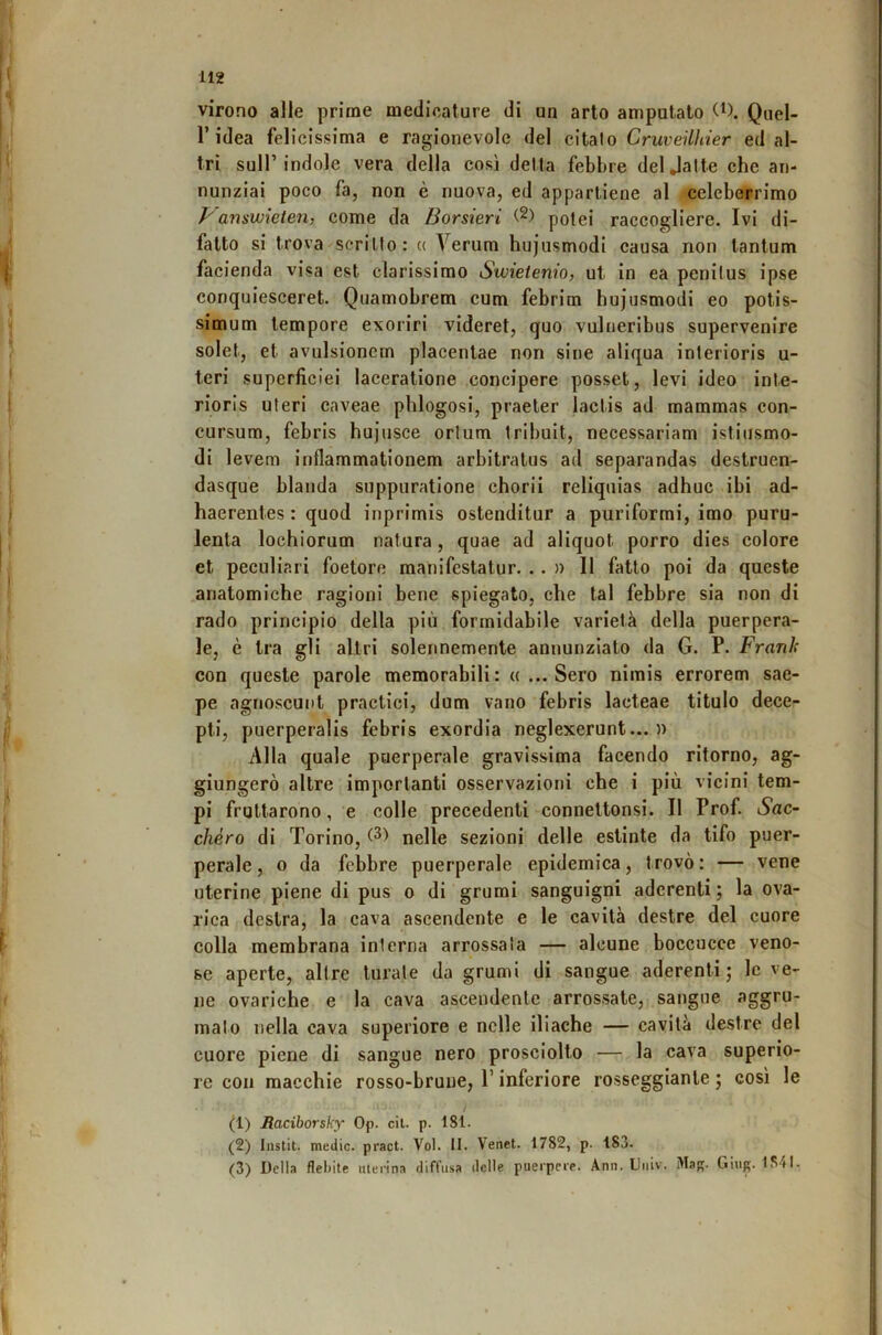 virono alle prime medicature di un arto amputato Quel- r idea felicissima e ragionevole del citalo CruveUìiier ed al- tri sull’indole vera della così detta febbre deljalte che an- nunziai poco fa, non è nuova, ed appartiene al celeberrimo ì''answieten, come da Borsieri (2) potei raccogliere. Ivi di- fatto si trova scritto: « Verum hujusmodi causa non tantum facienda visa est clarissimo Swietenio, ut in ea penitus ipse conquiesceret. Quamobrem cum febrim hujusmodi eo potis- simum tempore exoriri videret, quo vulneribus supervenire solet, et avulsioncrn placenlae non sine aliqua interioris u- teri superficiei laceratione concipere posset, levi ideo inte- rioris uteri caveae phlogosi, praeter lactis ad mammas con- cursum, febris hujusce orlum tribuit, necessariam istiiismo- di levem inflammationem arbitratus ad separandas destruen- dasque blanda suppuratlone chorll reliquias adhuc ibi ad- haerentes : quod inprimis ostenditur a puriformi, imo puru- lenta lochiorum natura, quae ad aliquot porro dies colore et peculiari foetore manifestatur. . . » 11 fatto poi da queste anatomiche ragioni bene spiegato, che tal febbre sia non di rado principio della più formidabile varietà della puerpera- le, è tra gli altri solennemente annunziato da G. P. Frank con queste parole memorabili: « ... Sero nimis errorem sae- pe agnoscuiit practici, dum vano febris lacteae titulo dece- pti, puerperalls febris exordia neglexerunt... )) Alla quale pnerperale gravissima facendo ritorno, ag- giungerò altre importanti osservazioni che i più vicini tem- pi fruttarono, e colle precedenti connettonsi. Il Prof iSac- chéro di Torino, nelle sezioni delle estinte da tifo puer- perale, o da febbre puerperale epidemica, trovò: — vene uterine piene di pus o di grumi sanguigni aderenti ; la ova- rlca destra, la cava ascendente e le cavità destre del cuore colla membrana interna arrossala — alcune boccucce veno- se aperte, altre turale da grumi di sangue aderenti j le ve- ne ovariche e la cava ascendente arrossate, sangue aggru- malo nella cava superiore e nelle iliache — cavità destre del cuore piene di sangue nero prosciolto — la cava superio- re con macchie rosso-brune, l’inferiore rosseggiante j così le / (1) Maciborsky Op. cil. p. 181. (2) Instit. medie, pract. Voi. II. Venct. 1782, p. 183. (3) Della flebite uterina diffusa delle puerpere. Ann. Uiiiv. Ma. Gìur. 1S41.