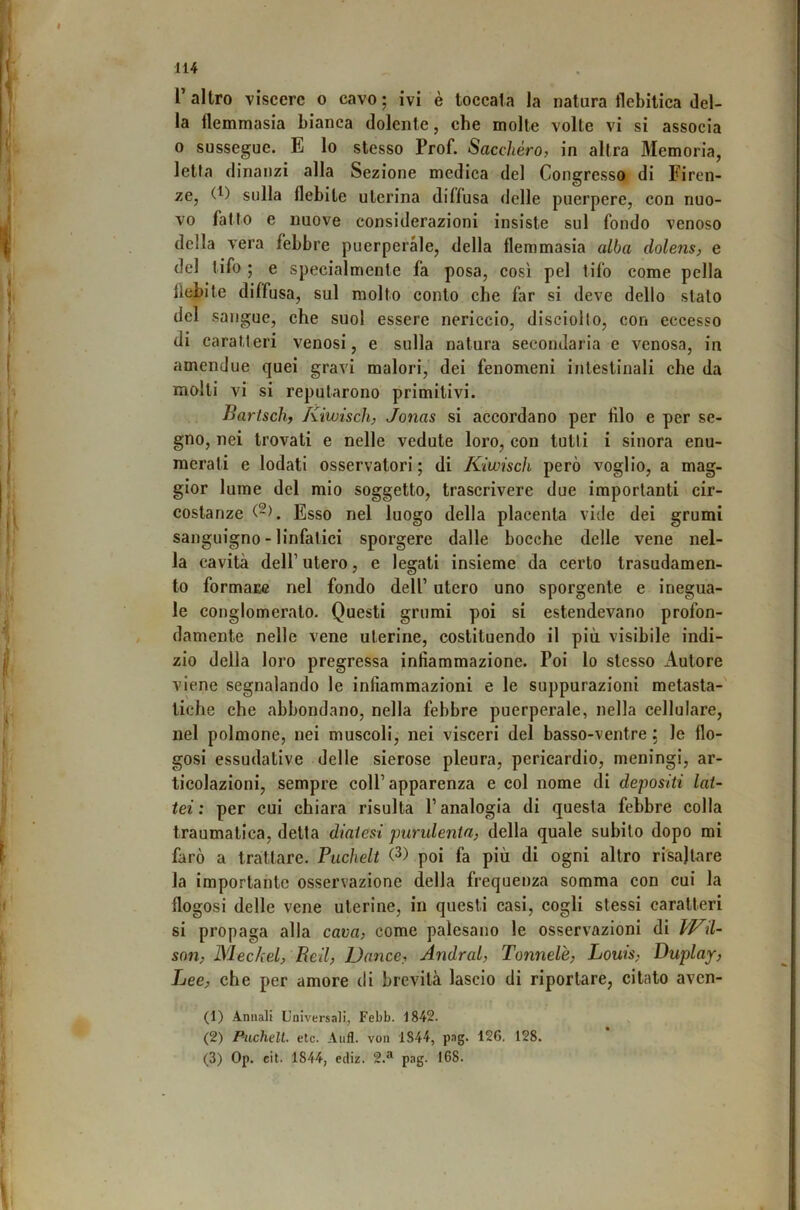 l’altro viscere o cavo; ivi è toccata la natura tlebitica del- la flemmasia bianca dolente, che molte volte vi si associa 0 sussegue. E lo stesso Prof. Sacchéro, in altra Memoria, letta dinanzi alla Sezione medica del Congresso di Firen- ze, (^) sulla flebite uterina diffusa delle puerpere, con nuo- vo fatto e nuove considerazioni insiste sul fondo venoso della vera febbre puerperàle, della flemmasia alba dolens, e del tifo ; e specialmente fa posa, così pel tifo come polla flebite diffusa, sul molto conto che far si deve dello stato del sangue, che suol essere nericcio, disciollo, con eccesso di caratteri venosi, e sulla natura secondaria e venosa, in amendue quei gravi malori, dei fenomeni intestinali che da molti vi si reputarono primitivi. Bariseli, Kiwisch, Jonas si accordano per filo e per se- gno, nei trovati e nelle vedute loro, con tutti i sinora enu- merati e lodati osservatori ; di Kiwisch però voglio, a mag- gior lume del mio soggetto, trascrivere due importanti cir- costanze Esso nel luogo della placenta vide dei grumi sanguigno - linfatici sporgere dalle bocche delle vene nel- la cavità deir utero, e legati insieme da certo trasudamen- to formare nel fondo dell’ utero uno sporgente e inegua- le conglomeralo. Questi grumi poi si estendevano profon- damente nelle vene uterine, costituendo il più visibile indi- zio della loro pregressa infiammazione. Poi lo stesso Autore viene segnalando le infiammazioni e le suppurazioni metasta- tiche che abbondano, nella febbre puerperàle, nella cellulare, nel polmone, nei muscoli, nei visceri del basso-ventre ; le flo- gosi essudative delle sierose pleura, pericardio, meningi, ar- ticolazioni, sempre coll’apparenza e col nome di depositi lat- tei : per cui chiara risulta l’analogia di questa febbre colla traumatica, detta diatesi purulenta, della quale subito dopo mi farò a trattare. Pucheli (3) poi fa più di ogni altro risaltare la importante osservazione della frequenza somma con cui la flogosi delle vene uterine, in questi casi, cogli stessi caratteri si propaga alla cava, come palesano le osservazioni di liKil- son, Mechel, Reil, Dance, Andrai, Tonnelè, Louis, Duplay, Lee, che per amore di brevità lascio di riportare, citato aven- (1) Annali Universali, Febb. 1842. (2) Piichelt. etc. Aufl. von 1S44, pag. 126. 128. (3) Op. cit. 1844, ediz. 2.*' pag. 168.