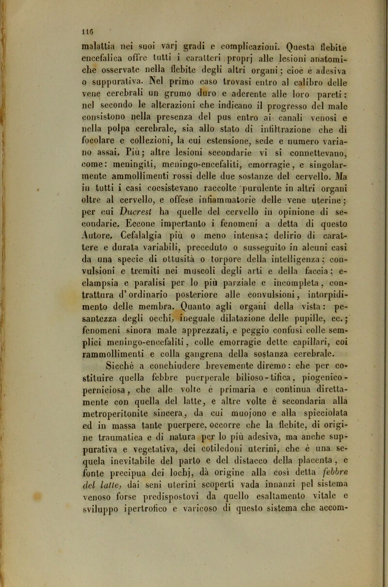 malattia nei suoi varj gradi e complicazioni. Questa flebite encefalica offre lutti i caraIteri , proprj alle lesioni anatomi- che osservate nella flebite degli altri organi ; cioè è adesiva o suppurativa. Nel primo caso trovasi entro al calibro delle vene cerebrali un grumo duro e aderente alle loro pareti : nel secondo le alterazioni che indicano il progresso del male consistono nella presenza del pus entro ai canali venosi e nella polpa cerebrale, sia allo stato di infiltrazione che di focolare e collezioni, la cui estensione, sede e numero varia- no assai. Più; altre lesioni secondarie vi si connettevano, come: meningiti, meningo-encefaliti, emorragie, e singolar- mente ammollimenti rossi delle due sostanze del cervello. Ma in tutti i casi coesistevano raccolte 'purulente in altri organi oltre al cervello, e offese infiammatorie delle vene uterine ; per cui Ducrest ha quelle del cervello in opinione di se- condarie. Eccone impertanto i fenomeni a detta di questo Autore, Cefalalgia più o meno intensa : delirio di carat- tere e durata variabili, preceduto o susseguito in alcuni casi da una specie di ottusità o torpore delia intelligenza ; con- vulsioni e tremiti nei muscoli degli arti e della faccia ; e- clampsia e paralisi per lo più parziale e incompleta, con- trattura d* ordinario posteriore alle convulsioni, intorpidi- mento delle membra. Quanto agli organi della vista : pe- santezza degli occhi; ineguale dilatazione delle pupille, ec. ; fenomeni sinora male apprezzali, e peggio confusi colle sem- plici meningo-encefaliti, colle emorragie dette capillari, coi rammollimenti e colla gangrena della sostanza cerebrale. Sicché a conchiudere brevemente diremo : che per co- stituire quella febbre puerperale bilioso - tifica, piogenico- perniciosa, che alle volte è primaria e continua diretta- mente con quella del latte, e altre volte è secondaria alla metroperitonite sincera, da cui muojono e alla spicciolata ed in massa tante puerpere, occorre che la flebite, di origi- ne traumatica e di natura per lo più adesiva, ma anche sup- purativa e vegetativa, dei cotiledoni uterini, che è una se- quela inevitabile del parto e del distacco della placenta , e fonte precipua dei locbj, dà origine alla così delta febbre del Latte, dai seni uterini scoperti vada innanzi pel sistema venoso forse predispostovi da quello esaltamento vitale e sviluppo ipertrofico e varicoso di questo sistema che accora-