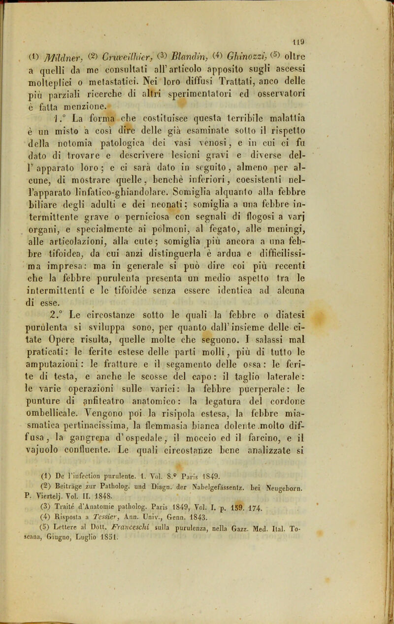 . Mildner, (2) Cruveilhier, (3) Blanclin, Ghinozzi, (S) olire a quelli da me consnllati all’articolo apposito sugli ascessi molteplici 0 melastatici. Nei loro diffusi Trattati, anco delle più parziali ricerche di altri sperimentatori ed osservatori è fatta menzione. 1La forma che costituisce questa terribile malattia è un misto ’a così dire delle già esaminate sotto il rispetto della notomia patologica dei vasi venosi, e in cui ci fu dato di trovare e descrivere lesioni gravi e diverse del- r apparato loro; e ci sarà dato in seguito, almeno per al- cune, di mostrare quelle, benché inferiori, coesistenti nel- l’apparato linfatico-ghiandolare. Somiglia alquanto alla febbre biliare degli adulti e dei neonati; somiglia a una febbre in- termittente grave o perniciosa con segnali di flogosi a varj organi, e specialmente ai polmoni, al fegato, alle meningi, alle articolazioni, alla cute; somiglia più ancora a una feb- bre tifoidea, da cui anzi distinguerla è ardua e diffìcilissi- ma impresa; ma in generale si può dire coi più recenti che la febbre purulenta presenta un medio aspetto tra le intermittenti e le tifoidee senza essere identica ad alcuna di esse. 2.° Le circostanze sotto le quali la febbre o diatesi purulenta si sviluppa sono, per quanto dall’insieme delle ci- tate Opere risulta, quelle molte che seguono. I salassi mal praticati: le ferite estese delle parti molli, più di tutto le amputazioni : le fratture e il segamento delle ossa : le feri- te di testa, e anche le scosse del capo : il taglio laterale : le varie operazioni sulle varici: la febbre puerpcrale: le punture di fuifileatro anatomico: la legatura del cordone ombellicale. Vengono poi la risipola estesa, la febbre mia- smatica pertinacissima, la flemmasia bianca dolente .molto dif- fusa, la gangrena d’ospedale, il moccio ed il farcino, e il vajuolo confluente. Le quali circostanze bene analizzate si (1) De rinfection purulente. 1. Voi. 8.® Paris 1849. (2) Beitrage zur Patholog. und Diagn. der Nabelgefàssentz. Lei TsVugeLorn. P. Viertelj. Voi. II. 1848. (3) Traile d’Anatomie patholog. Paris 1849, Voi. I. p. 159. 174. (4) Risposta a Tessier, Ann. Univ., Genn. 1843. (5) Lettere al Doti. Franceschi sulla purulenza, nella Gazz. Med. Ital. To- scana, Giugno, Luglio 1851.