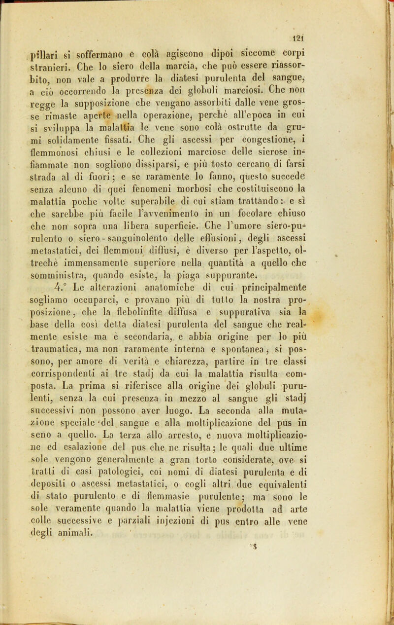 12t piilari si soffermano c colà agiscono dipoi siccome corpi stranieri. Che lo siero della marcia, che può essere riassor- bito, non vale a produrre la diatesi purulenta del sangue, a ciò occorrendo la presenza dei globuli marciosi. Che non regge la supposizione che vengano assorbiti dalle vene gros- se rimaste aperte nella operazione^ perchè all’epoca in cui si sviluppa la malattia le vene sono colà ostrutte da gru- mi solidamente fissati. Che gli ascessi per congestione, i flemmonosi chiusi e le collezioni marciose delle sierose in- fiammate non sogliono dissiparsi, e più tosto cercano di farsi strada al di fuori ; e se raramente lo fanno, questo succede senza alcuno di quei fenomeni morbosi che costituiscono la malattia poche volte superabile di cui stiam trattàndo : e sì che sarebbe più facile Tavvenimento in un focolare chiuso che non sopra una libera superficie. Che l’umore siero-pu-* rulento o siero - sanguinolento delle effusioni, degli ascessi metastatici, dei flemmoni diffusi, è diverso per l’aspetto, ol- treché immensamente supcriore nella quantità a quello che somministra, quando esiste, la piaga suppurante. 4.° Le alterazioni anatomiche di cui principalmente sogliamo occuparci, e provano più di tutto la nostra pro- posizione , che la fleholinfite diffusa e suppurativa sia la base della così detta diatesi purulenta del sangue che real- mente esiste ma è secondaria, e abbia origine per lo più traumatica, ma non raramente interna e spontanea^ si pos- sono, per amore di verità e chiarezza, partire in tre classi corrispondenti ai tre sladj da cui la malattia risulta com- posta. La prima si riferisce alla origine dei globuli puru- lenti, senza la cui presenza in mezzo al sangue gli stadj successivi non possono aver luogo. La seconda alla muta- zione speciale'del sangue e alla moltiplicazione del pus in seno a quello. La terza allo arresto, e nuova moltiplicazio- ne ed esalazione del pus che ne risulta; le quali due ultime sole vengono generalmente a gran torto considerate^ ove si tratti di casi patologici, coi nomi di diatesi purulenta e di depositi 0 ascessi metastatici, o cogli altri due equivalenti di stalo purulento e di flcmmasie purulente; ma sono le sole veramente quando la malattia viene prodotta ad arte colle successive e parziali injezioni di pus entro alle vene degli animali.