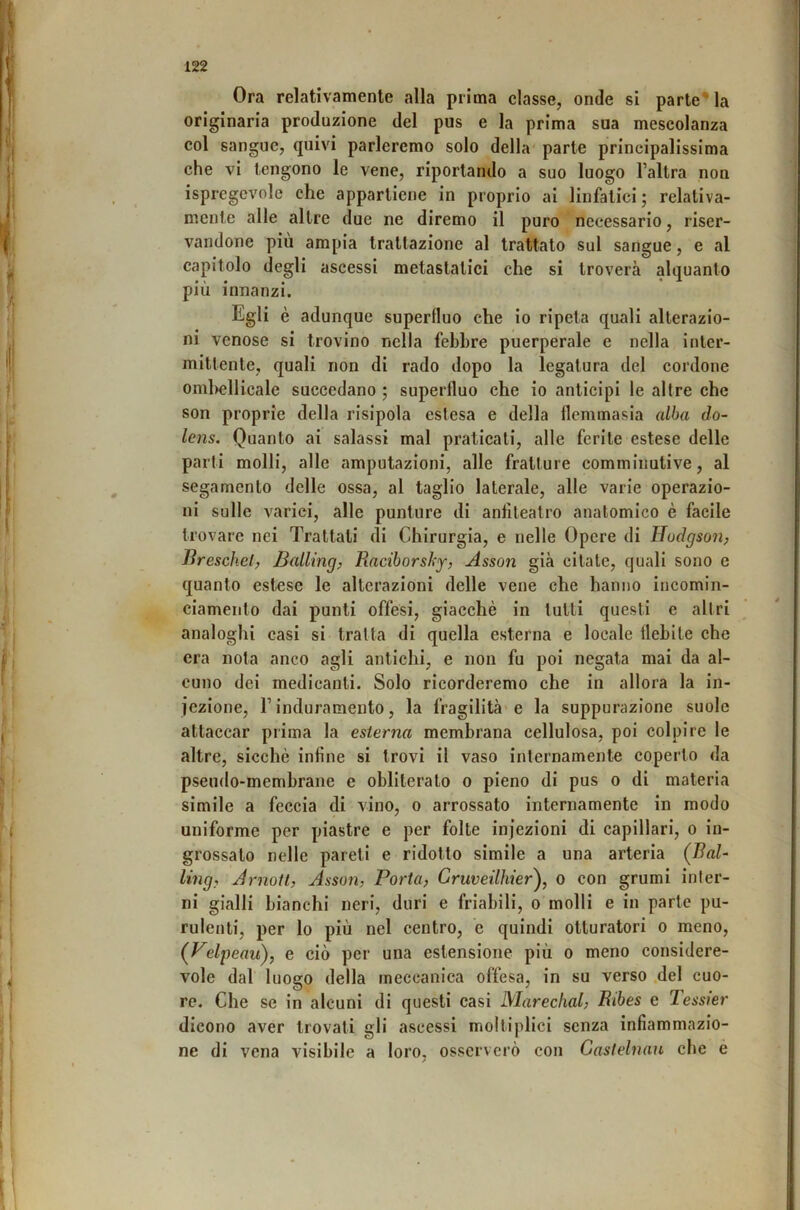 Ora relativamente alla prima classe, onde si parte* la originaria produzione del pus e la prima sua mescolanza col sangue, quivi parleremo solo della parte principalissima che vi tengono le vene, riportando a suo luogo l’altra non ispregevole che appartiene in proprio ai linfatici ; relativa- mente alle altre due ne diremo il puro necessario, riser- vandone piu ampia trattazione al trattato sul sangue, e al capitolo degli ascessi metastatici che si troverà alquanto più innanzi. Egli è adunque superfluo che io ripeta quali alterazio- ni venose si trovino nella febbre puerperale e nella inter- mittente, quali non di rado dopo la legatura del cordone oml)cllicale succedano ; superfluo che io anticipi le altre che son proprie della risipola estesa e della flemmasia alba do- lens. Quanto ai salassi mal praticati, alle ferite estese delle parti molli, alle amputazioni, alle fratture commiiiutive, al segamento delle ossa, al taglio laterale, alle varie operazio- ni sulle varici, alle punture di anfiteatro anatomico è facile trovare nei Trattati di Chirurgia, e nelle Opere di JJodgson, Jìreschel, BalUng, Raciborsky, Asson già citate, quali sono e quanto est,ese le alterazioni delle vene che hanno incomin- ciameiito dai punti offesi, giacché in tutti questi e altri analoghi casi si tratta di quella esterna e locale flebite che era nota anco agli antichi, e non fu poi negata mai da al- cuno dei medicanti. Solo ricorderemo che in allora la in- iezione, l’induramento, la fragilità'e la suppurazione suole attaccar prima la esterna membrana cellulosa, poi colpire le altre, sicché infine si trovi il vaso internamente coperto da pseudo-membrane e obliterato o pieno di pus o di materia simile a feccia di vino, o arrossato internamente in modo uniforme per piastre e per folte infezioni di capillari, o in- grossalo nelle pareti e ridotto simile a una arteria (Bal- ling, ArnoU, Asson, Porta, Grmeilhier')^ o con grumi inter- ni gialli bianchi neri, duri e friabili, o molli e in parte pu- rulenti, per lo più nel centro, e quindi otturatori o meno, (Velpeau), e ciò per una estensione più o meno considere- vole dal luogo della meccanica offesa, in su verso del cuo- re. Che se in alcuni di questi casi Mareclial, Ribes e Tessier dicono aver trovati gli ascessi moltiplici senza infiammazio- ne di vena visibile a loro, osserverò con Gastelnan che e /