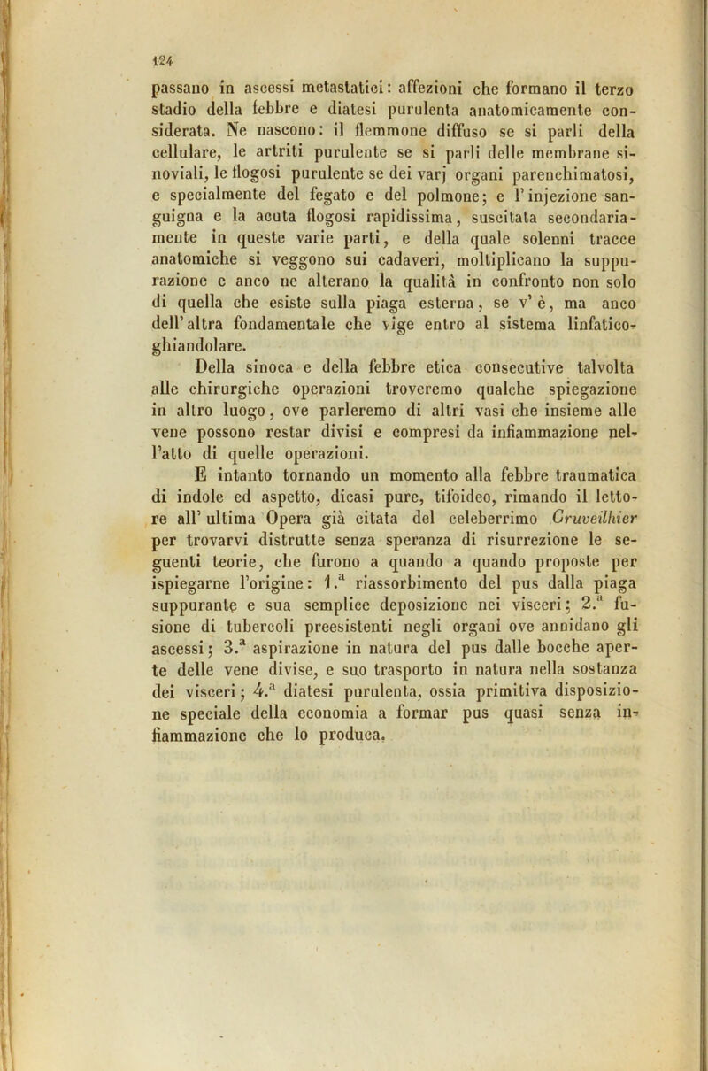 passano in ascessi metastatici: affezioni che formano il terzo stadio della febbre e diatesi purulenta anatomicamente con- siderata. Ne nascono: il flemmone diffuso se si parli della cellulare, le artriti purulente se si parli delle membrane si- noviali, le flogosi purulente se dei varj organi parenchimatosi, e specialmente del fegato e del polmone; e l’injezione san- guigna e la acuta flogosi rapidissima, suscitata secondaria- mente in queste varie parti, e della quale solenni tracce anatomiche si veggono sui cadaveri, moltiplicano la suppu- razione e anco ne alterano la qualità in confronto non solo di quella che esiste sulla piaga esterna, se v’è, ma anco dell’altra fondamentale che \ige entro al sistema linfatico--- ghiandolare. Della sinoca e della febbre etica consecutive talvolta alle chirurgiche operazioni troveremo qualche spiegazione in altro luogo, ove parleremo di altri vasi che insieme alle vene possono restar divisi e compresi da infiammazione neh l’atto di quelle operazioni. E intanto tornando un momento alla febbre traumatica di indole ed aspetto, dicasi pure, tifoideo, rimando il letto- re all’ ultima 'Opera già citata del celeberrimo Gruveilhier per trovarvi distrutte senza speranza di risurrezione le se- guenti teorie, che furono a quando a quando proposte per ispiegarne l’origine : i riassorbimento del pus dalla piaga suppurante e sua semplice deposizione nei visceri ; 2.‘‘ fu- sione di tubercoli preesistenti negli organi ove annidano gli ascessi ; 3.“ aspirazione in natura del pus dalle bocche aper- te delle vene divise, e suo trasporto in natura nella sostanza dei visceri ; 4.‘^ diatesi purulenta, ossia primitiva disposizio- ne speciale della economia a formar pus quasi senza in-- fiammazionc che lo produca,