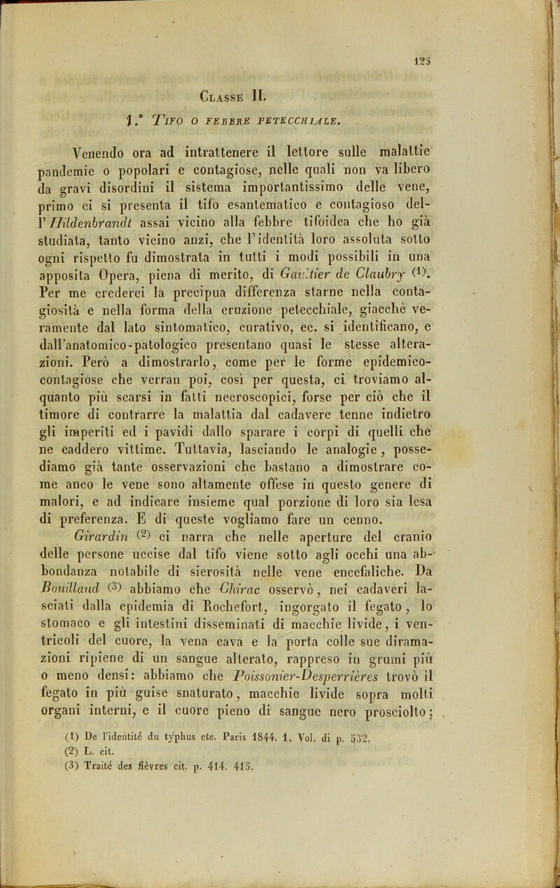 Classe II. )'T'ifo o febbre petecchule. Venendo ora ad intrattenere il lettore sulle maialile pandemie o popolari e contagiose, nelle quali non va libero da gravi disordini il sistema importantissimo delle vene, primo ci si presenta il tifo esantematico e contagioso del- V flildenbrandt assai vicino alla febbre tifoidea che ho già studiala, tanto vicino anzi, che l’identità loro assoluta sotto ogni rispetto fu dimostrata in tutti i modi possibili in una apposita Opera, piena di merito, di Gaiùier de Clauhry Per me crederei la precipua differenza starne nella conta- giosità e nella forma della eruzione 'petecchiale, giacché ve- ramente dal lato sintomatico, curativo, ec. si identificano, e dall’anatomico-patologico presentano quasi le stesse altera- zioni. Però a dimostrarlo, come per le forme epidemico- contagiose che verrai! poi, così per questa, ci troviamo al- quanto più scarsi in fatti necroscopici, forse per ciò che il timore di contrarre la malattia dal cadavere tenne indietro gli imperiti ed i pavidi dallo sparare i corpi di quelli che ne caddero vittime. Tuttavia, lasciando le analogie , posse- diamo già tante osservazioni che bastano a dimostrare co- me anco le vene sono altamente offese in questo genere di malori, e ad indicare insieme qual porzione di loro sia lesa di preferenza. E di queste vogliamo fare un cenno. Girardin ci narra che nelle aperture del cranio delle persone uccise dal tifo viene sotto agli occhi una ab-- bondanza notabile di sierosità nelle vene encefaliche. Da Bouillaud G) abbiamo che Ghirac osservò, nei cadaveri la- seiati dalla epidemia di Rochefort, ingorgato il fegato , lo stomaco e gli intestini disseminati di macchie livide, i ven- tricoli del cuore, la vena cava e la porta colle sue dirama- zioni ripiene di un sangue alterato, rappreso in grumi più 0 meno densi : abbiamo che JPoissonier-Desperrières trovò il fegato in più guise snaturato, macchie livide sopra molti organi interni, e il cuore pieno di sangue nero prosciolto j (1) De ridentilé du typhus cte. Paris 1844. 1. Voi. di p. p32, (2) L. cil.