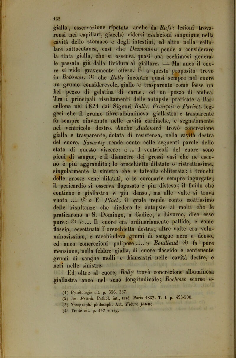 giallo, osservazione ripetuta anche da Rufs : lesioni trova- ronsi nei capillari, giacché vidersi esalazioni sanguigne nella cavità dello stomaco e degli intestini, ed altre nella cellu- lare sottocutanea, cosi che Desrnovlms pende a considerare la tinta gialla, che si osserva, quasi una ecchimosi genera- le passata già dalla lividura al giallore. — Ma anco il cuo- re si vide gravemente offeso. È a questo proposito trovo in Boisseau, (t) eJje Bally incontrò quasi sempre nel cuore un grumo considerevole, giallo 'e trasparente come fosse un bel pezzo di gelatina di carne, od un pezzo di ambra. Tra i principali risultamenti delle autopsie praticate a Bar- cellona nel 1821 dai Signori Bally, Francois e Pariset, leg- gesi che il grumo fibro-albuminoso giallastro e trasparente fu sempre rinvenuto nelle cavità cardiache, e segnatamente nel ventricolo destro. Anche Audouard trovò concrezione gialla e trasparente, dotata di resistenza, nella cavità destra del cuore. Savaresy rende conto colle seguenti parole dello stato di questo viscere: « ... I ventricoli del cuore sono pieni di sangue, e il diametro dei grossi vasi che ne esco- no è più aggrandito ; le orecchiette dilatale o ristrettissime, singolarmente la sinistra che è talvolta obliterala: i tronchi delle grosse vene dilatati, e le coronarie sempre ingorgate; il pericardio si osserva flogosato e più disteso; il fluido che contiene è giallastro e più denso, ma alle volte si trova vuoto .... » E Pinel, il quale rende conto esattissimo delle risultanze che diedero le autopsie ai molti che le praticarono a S. Domingo, a Cadice, a Livorno, dice esso pure: « .... Il cuore era ordinariamente pallido, e come floscio, eccettuata l’orecchietta destra; altre volte era volu- minosissimo, e racchiudeva grumi di sangue nero e denso, cd anco concrezioni polipose n Bouillaud (^) fa pure menzione, nella febbre gialla, di cuore flaccido e contenente grumi di sangue molli e biancastri nelle cavità destre, e neri nelle sinistre. Ed oltre al cuore, Bally trovò concrezione albuminosa giallastra anco nel seno longitudinale; Rochoux scorse e- (1) Pyrétologie cit. p. 356. 357. (2) Jos. Frank. Pathol. int., trad. Paris 1837. T. I. p. 493-500. (3) Nosograph. philoioph. Art. Fièvrc jaune. (4^ Traile cil. p. 447 e seg.