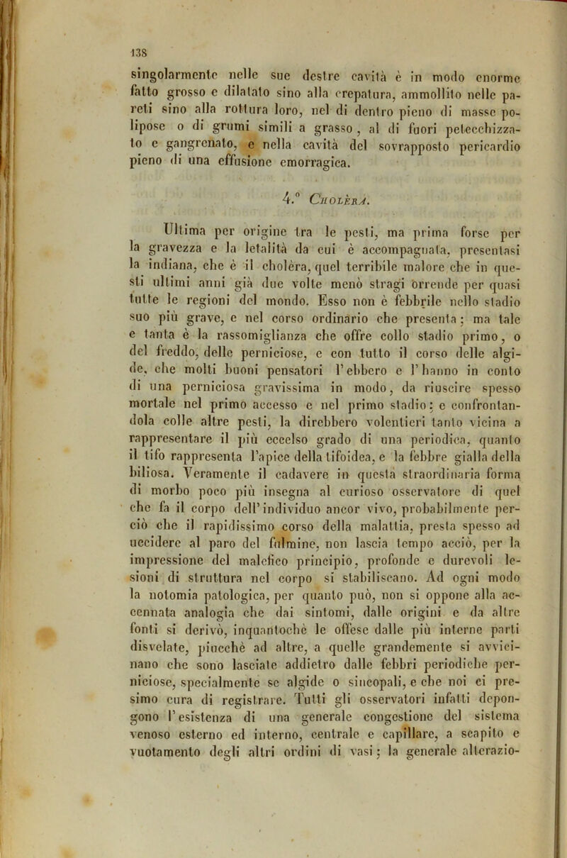 singolarmente nelle sue destre cavità è In modo enorme fatto grosso c dilatalo sino alla crepatura, ammollilo nelle pa- reti sino alla roMura loro, nel di dentro pieno di masse po- lipose 0 di grumi simili a grasso , al di fuori petecchizza- to e gangrcnalo, e nella cavità del sovrapposto pericardio pieno di una effusione emorragica. 4.” Cjiolèrj. Ultima per origine tra le pesti, ma prima forse per la gravezza e la letalità da cui è accompagnala, presentasi la indiana, che è il cholèra, quel terribile malore che in que- sti ultimi anni già due volte menò stragi brrende per quasi tutte le regioni del mondo. Esso non è febbrile nello stadio suo più grave, e nel corso ordinario che presenta ; ma tale e tanta è la rassomiglianza che offre collo stadio primo, o del freddo, delle perniciose, e con tutto il corso delle algi- de, che molti buoni pensatori T ebbero c l’hanno in conto di una perniciosa gravissima in modo, da riuscire spesso mortale nel primo accesso e nel primo stadio: e confrontan- dola colle altre pesti, la direbbero volentieri tanto vicina a rappresentare il più eccelso grado di una periodica, quanto il tifo rappresenta l’apice della tifoidea, e la febbre gialla della biliosa. Veramente il cadavere in questa straordinaria forma di morbo poco più insegna al curioso osservatore di quel ' che fa il corpo dell’individuo ancor vivo, probabilmente per- ciò che il rapidissimo corso della malattia, presta spesso ad uccidere al paro del fulmine, non lascia tempo acciò, per la impressione del malefico principio, profonde e durevoli le- sioni di struttura nel corpo si stabiliscano. Ad ogni modo la nolomia patologica, per quanto può, non si oppone alla ac- cennata analogia che dai sintomi, dalle origini e da altre fonti si derivò, inquantocbè le offese dalle più interne parti disvelate, pincebè ad altre, a quelle grandemente si avvici- nano che sono lasciale addietro dalle febbri periodiche per- niciose, specialmente se algide o sincopali, e che noi ci pre- simo cura di registrare. Tutti gli osservatori infatti depon- gono l’esistenza di una generale congestione del sistema venoso esterno ed interno, centrale e capillare, a scapito e vuotamente degli altri ordini di vasi : la generale alterazio-