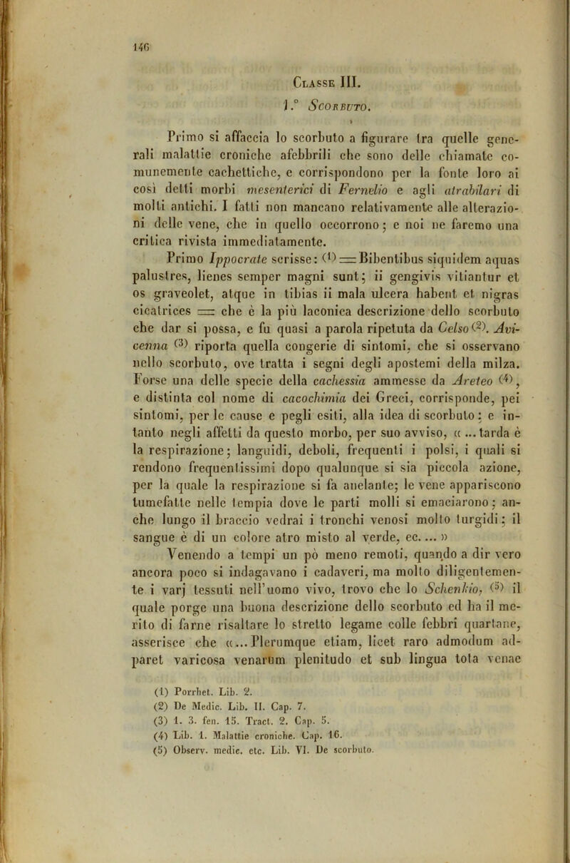 I4fi Classe III. j.° Scorbuto. > PrÌTno si affaccia lo scorbuto a figurare tra quelle gene- rali malattie croniche afebbrili che sono delle chiamate co- munemente cachettiche, e corrispondono per la fonte loro ai così detti morbi mesenterici di Fernelio e agli atrahilari di molti antichi. I fatti non mancano relativamente alle alterazio- ni delle vene, che in quello occorrono; e noi ne faremo una critica rivista immediatamente. Primo Ippocrate scrisse: (^)=rBibentibus siqnidem aquas palustres, lienes semper magni sunt; ii gengivis vitiantur et OS graveolet, atque in tibias ii mala ulcera habent et nigras cicatrices — che è la più laconica descrizione dello scorbuto che dar si possa, e fu quasi a parola ripetuta da Ce/so Avi- cenna riporta quella congerie di sintomi, che si osservano nello scorbuto, ove tratta i segni degli apostemi della milza. Forse una delle specie della cachessia ammesse da Areteo e distinta col nome di cacochimia dei Greci, corrisponde, pei sintomi, per le cause e pegli esiti, alla idea di scorbuto: e in- tanto negli affetti da questo morbo, per suo avviso, « ...tarda è la respirazione; languidi, deboli, frequenti i polsi, i quali si rendono frequentissimi dopo qualunque si sia piccola azione, per la quale la respirazione si fa anelante; le vene appariscono tumefatte nelle tempia dove le parti molli si emaciarono ; an- che lungo il braccio vedrai i tronchi venosi mollo turgidi; il sangue è di un colore atro misto al verde, ec.... » A^enendo a tempi un pò meno remoli, quando a dir vero ancora poco si indagavano i cadaveri, ma molto diligentemen- te i varj tessuti nell’uomo vivo, trovo che lo Schenhio, il quale porge una buona descrizione dello scorbuto ed ha il me- rito di farne risaltare lo stretto legame colle febbri quartane, asserisce che «... Plerumque eliam, licet raro admodum ad- paret varicosa venarum plenitudo et sub lingua tota vcnac (1) Porrliet. Lib. 2. (2) De Medie. Lib. II. Gap. 7. (3) 1. 3. fen. 15. Traci. 2. Gap. 5. (4) Lib. 1. Malattie croniche. Gap. 16. (5) Observ. medie, eie. Lib. VI. De scorbuto.