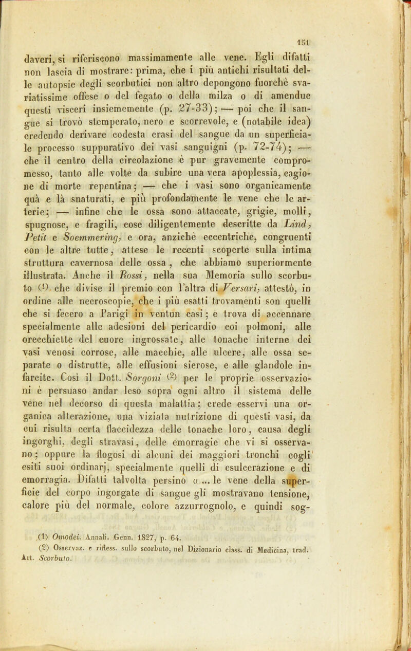 daveri, si riferiscono massimamente alle vene. Egli difalli non laseia di mostrare: prima, ehe i più antiehi risultati del- le autopsie degli scorbutiei non altro depongono fuorché sva- riatissime offese 0 del fegato o della milza o di amendue questi visceri insiememente (p. 27-33);—-poi che il san- gue si trovò stemperato, nero e scorrevole, e (notabile idea) credendo derivare codesta crasi del sangue da un superficia- le processo suppurativo dei vasi sanguigni (p. 72-74); — che il centro della circolazione è pur gravemente compro- messo, tanto alle volte da subire una vera apoplessia, cagio- ne di morte repentina ; — che i vasi sono organicamente qua e là snaturati, e più profondamente le vene che le ar- terie: — infine che le ossa sono attaccate, grigie, molli, spugnose, e fragili, cose diligentemente descritte da Lind, Petit e Soemmering, e ora, anziché eccentriche, congruenti con le altre tutte, attese le recenti scoperte sulla intima struttura cavernosa delle ossa , che abbiamo superiormente illustrata. Anche il Rossi, nella sua Memoria sullo scorbu- to (0, che divise il premio con l’altra di Versavi, attestò, in ordine alle necroscopie. che i più esatti trovamenti son quelli che si fecero a Parigi in ventun casi ; e trova di accennare specialmente alle adesioni del pericardio coi polmoni, alle orecchiette del cuore ingrossate, alle tonache interne dei vasi venosi corrose, alle macchie, alle ulcere, alle ossa se- parate 0 distrutte, alle effusioni sierose, e alle glandole in- farcite. Cosi il Doli. Sorgoni per le proprie osservazio- ni é persuaso andar leso sopra ogni altro il sistema delle vene nel decorso di questa malattia : crede esservi una or- ganica alterazione, una viziata nutrizione di questi vasi, da cui risulta certa flaccidezza delle tonache loro, causa degli ingorghi, degli stravasi, delle emorragie che vi si osserva- no; oppure la flogosi di alcuni dei maggiori tronchi cogli’ esiti suoi ordinar], specialmente quelli di esulcerazione e di emorragia. Difiùti talvolta persino « ... le vene della super- ficie del corpo ingorgate di sangue gli mostravano tensione, calore più del normale, colore azzurrognolo, e quindi sog- (1) Omodei. Annali. Genn. 1827, p. 64. (2) Osserva/, e rifless. sullo scorbuto, nel Dizionario class, di Medicina, Irad. Art. Scorbuto.