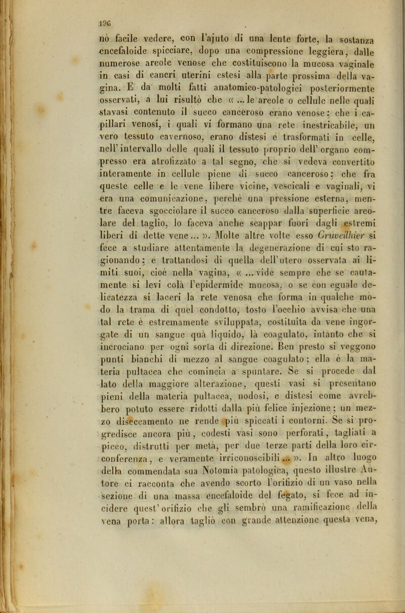 19C nò facile vedere, con l’ajulo di una lente forte, la sostanza encefaloide spicciare, dopo una compressione leggiera, dalle numerose areole venose che costituiscono la mucosa vaginale in casi di cancri uterini estesi alla parte prossima della va- gina. da' molti fatti anatomico-patologici posteriormente osservati, a lui risultò che « ...le areole o cellule nelle quali stavasi contenuto il succo canceroso erano venose : che i ca- pillari venosi, i quali vi formano una rete inestricabile, un vero tessuto cavernoso, erano distesi e trasformati in celle, nell’intervallo delle quali il tessuto proprio dell’organo com- presso era alrolìzzato a tal segno, che si vedeva convertito interamente in cellule piene di succo canceroso: che fra queste celle e le vene libere vicine, vescicali e vaginali, vi era una comunicazione, perchè una pressione esterna, men- tre faceva sgocciolare il succo canceroso dalla superficie areo- lare del taglio, lo faceva anche scappar fuori dagli estremi liberi di dette vene... n. Molte altre volte esso Cruveilhier si fece a studiare attentamente la degenerazione di cui sto ra- gionando: é trattandosi di quella dell’utero osservala ai li- miti suoi, cioè nella vagina, u. ...vide sempre che se cauta- mente si levi colà l’epidermide mucosa, o se con eguale de- licatezza si laceri la rete venosa che forma in qualche mo- do la trama di quel condotto, tosto l’occhio avvisa che una tal rete è estremamente sviluppata, costituita da vene ingor- gate di un sangue qua liquido, là coagulato, intanto che si incrociano per ogni sorta di direzione. Ben presto si veggono punti bianchi di mezzo al sangue coagulato ; ella è la ma- teria pultacea che comincia a spuntare. Se si procede dal lato della maggiore alterazione, questi vasi si presentano pieni della materia pultacea, nodosi, e distesi come avreb- bero potuto essere ridotti dalla più felice injezionc ; un mez- zo diseccamento ne rende più spiccati i contorni. Se si pro- gredisce ancora più, codesti vasi sono perforati, tagliati a picco, distrutti per metà, per due terze parti della loro cir- conferenza, e veramente irriconoscibili...)). In altfo luogo della commendata sua Nolomia patologica, questo illustre Au- tore ci racconta che avendo scorto l’orifizio di un vaso nella sezione di una massa encefaloide del fegato, si fece ad in- cidere quest’oriHzio che gli sembrò una ramificazione della vena porta : allora tagliò con grande attenzione questa vena.