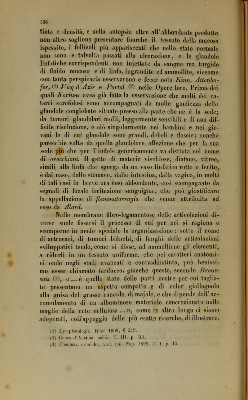 tinta c densità, e nella autopsia oltre all’abbondante prodotto non altro sogliono presentare fuorehè il tessuto della mueosa ispessito, i follicoli più appariscenti che nello stalo normale non sono e talvolta passati alla ulcerazione, c le glandolc linfitiche corrispondenti non injettate da sangue ma turgide di fluido mucoso e di linfa, ingrandite ed ammollite, siccome con tanta perspicacia osservarono e fecer noto Kinn, Jitenho- Vkqd' Azir e Portai (2) nelle Opere loro. Prima dei quali Kortiim avea già fatta la osservazione che molti dei ca- tarri scrofolosi sono accompagnali da molle gonfiezza delle glandolo conglobate situale presso alla parte che ne è la sede; <la tumori glandolar! molli, leggermente sensibili e di non dif- ficile risoluzione, e ciò singolarmente nei bambini e nei gio- vani le di cui glandolo sono grandi, deboli e floscie: nonché pareccliic volle da quella glandolare afìfezione che per la sua sede più che per l’indole genericamente va distinta col nome di orecchioni. Il getto di materie vischiose, diafane, vitree, simili alla linfa che sgorga da un vaso linfatico rotto o ferito, è dal naso, dallo stomaco, dalle intestina, dalla vagina, in molti di tali casi in breve ora così abbondante, così scompagnato da segnali di locale irritazione sanguigna, che può giustificare la appellazione di flemmatorragia che venne attribuita ad esso da Alard. Nelle membrane fibro-legamentosc delle articolazioni di- verse suole fissarsi il processo di cui per noi si ragiona e scomporne in modo speciale la organizzazione : sotto il nome di artrocaci, di tumori biànchi, di funghi delle articolazioni sviluppativi tende, come si disse, ad ammollirne gli elementi, a ridurli in un tessuto uniforme, che pei caratteri anatomi- ci onde negli sladj avanzati è contraddistinto, può benissi- mo esser chiamato lardaceo, giacché questo, secondo JJrous- sais (3), « ... è quello stato delle parti nostre per cui taglia- te presentano un aspetto compatto e di color giallognolo alla guisa del grasso rancido di majale, c che dipende dall’ ac- cumulamento di un albuminoso materiale concrczionato nelle maglie della rete cellulosa ... n, come in altro luogo ci siamo adoperali, colJ’appoggio delle più esatte ricerche, di illustrare. (1) Lympliatologie. Wien 1808, § 219. (2) (^ours ir.\iiatoin. medie. T. IH. p- 501. (3) l'IciTiinas. croiiitlif, li ad. ilal. ^'ap. 1825. T. I, p. 15. I