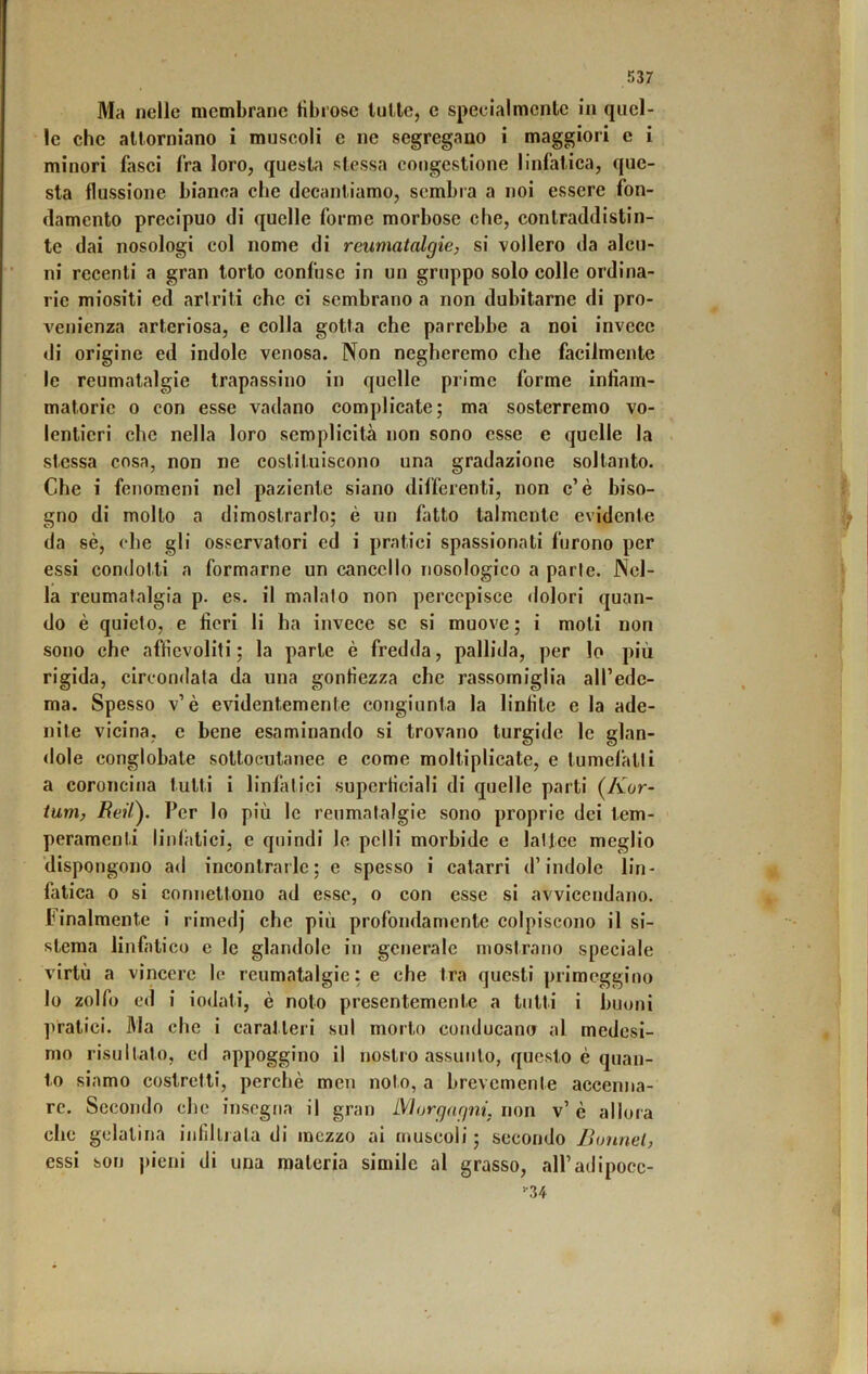 Ma nelle membrane fibrose tulle, e specialmente in quel- le che attorniano i muscoli e ne segregano i maggiori e i minori fasci fra loro, questa stessa congestione linfatica, que- sta flussione bianca che decantiamo, sembra a noi essere fon- damento precipuo di quelle forme morbose che, contraddistin- te dai nosologi col nome di reumatalgie, si vollero da alcu- ni recenti a gran torto confuse in un gruppo solo colle ordina- rie miositi ed artriti che ci sembrano a non dubitarne di pro- venienza arteriosa, e colla gotta che parrebbe a noi invece <li origine ed indole venosa. Non negheremo che facilmente le reumatalgie trapassino in quelle prime forme infiam- matorie 0 con esse vadano complicate; ma sosterremo vo- lentieri che nella loro semplicità non sono esse e quelle la stessa cosa, non ne costituiscono una gradazione soltanto. Che i fenomeni nel paziente siano differenti, non c’è biso- gno di molto a dimostrarlo; è un fatto talmente evidente da sè, che gli osservatori cd i pratici spassionati furono per essi condotti a formarne un cancello nosologico a parie. Nel- la reumatalgia p. es. il malato non percepisce dolori quan- do è quieto, e fieri li ha invece se si muove ; i moli non sono che affievoliti; la parte è fredda, pallida, per lo più rigida, circondata da una gonfiezza che rassomiglia aH’edc- ma. Spesso v’è evidentemente congiunta la linfite e la ade- nite vicina, e bene esaminando si trovano turgide le glan- <lole conglobale sottocutanee e come moltiplicate, e tumefatti a coroncina tutti i linfatici superficiali di quelle parti (/vor- tum, ReiC). Per lo più le reumatalgie sono proprie dei tem- peramenti linfiitici, e quindi le pelli morbide e latice meglio ‘dispongono ad incontrarle; e spesso i catarri d’indole lin- fatica 0 si connettono ad esse, o con esse si avvicendano. Finalmente i rimedj che più profondamente colpiscono il si- stema linfatico c le glandolo in generale mostrano speciale virtù a vincere le reumcatalgie : e che tra questi primeggino lo zolfo ed i iodati, è noto presentemente a tutti i buoni pratici. Ma che i caratteri sul morto conducano al medesi- mo risultato, cd appoggino il nostro assunto, questo è quan- to siamo costretti, perchè men noto, a brevemente accenna- re. Secondo che insegna il gran iVIorgagni, non v’ è allora clic gelatina infìlliata di mezzo ai muscoli ; secondo JJonnel, essi son |)ieni di una materia simile al grasso, all’adipocc- >•34