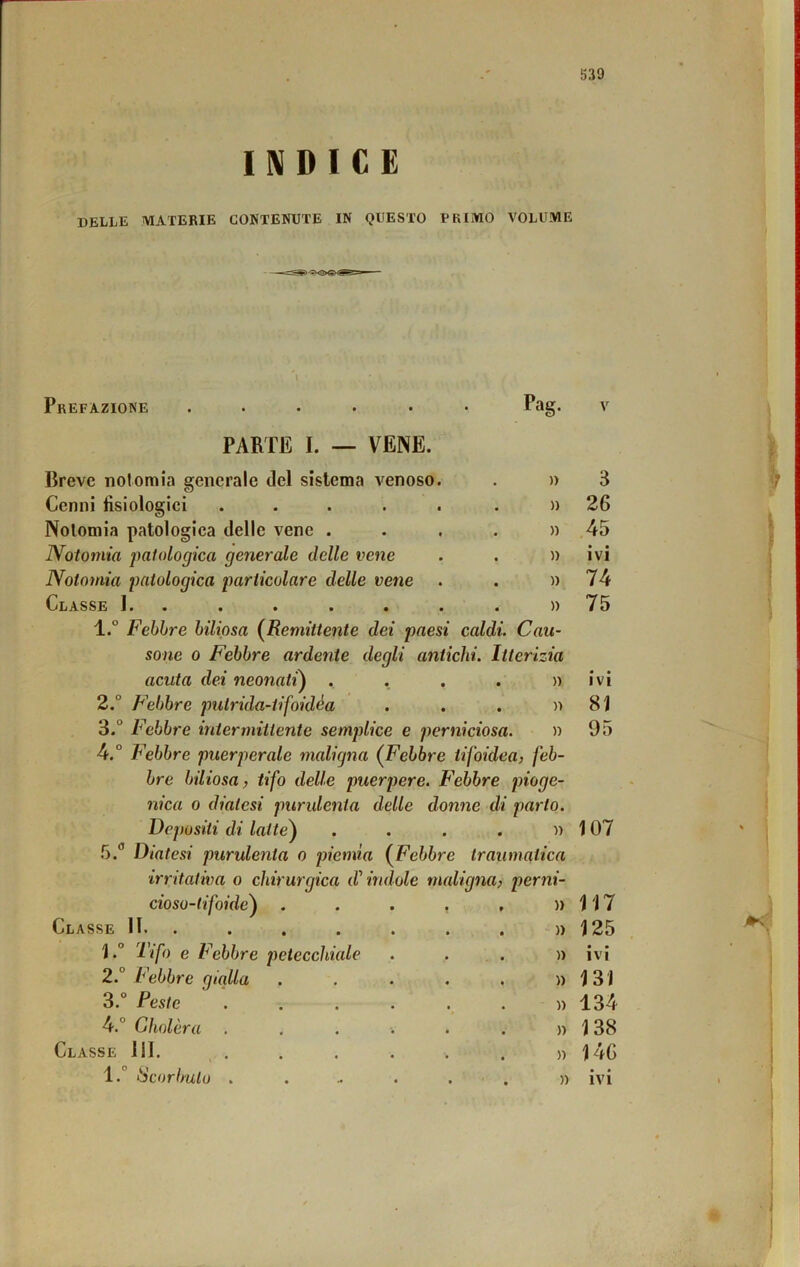 INDICE delle materie contenute in questo primo volume » Prefazione ...... Pag. v PARTE I. — VENE. Breve notomia generale del sistema venoso. . » 3 Cenni fisiologici ..... . )) 26 Nolomia patologica delle vene . . . . » 45 Notomia 'palologica generale delle vene . . » ivi Notomia patologica particolare delle vene . . » 74 Classe !.. . . . . . . » 75 1. ° Febbre biliosa {Remittente dei paesi caldi. Cau- sone 0 Febbre ardente degli antichi. Itterizia acuta dei neonati) . . , . «ivi 2. ° Febbre pulrida-tifoidéa . . . )ì 81 3. ° Febbre intermittente semplice e perniciosa. » 95 4. ° Febbre puerperale maligna (^Febbre tifoidea, feb- bre biliosa, tifo delle puerpere. F'ebbre pioge- nica 0 diatesi purulenta delle donne di parto. Depositi di latte) . . . . » 107 5. *’ Diatesi purulenta o piemia {Febbre traumatica irritativa o chirurgica d'indole maligna, perni- cioso-tifoide) • • )ì 117 Classe 11. . • • )) 125 l.° Tifo e Febbre petecchiale )) • • IVI 2. V ebbre gialla • « » 131 3.° Peste )) 134 4.° Cholèra • * » 138 Classe 111. ^ . • • » 146 1. Scorbuto . .• • t » • • IVI