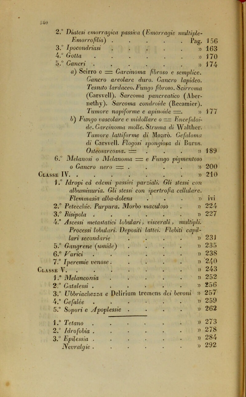 i)'40 2. ° Diatesi emorragica jmssiva (^Emorragie multiple- Emorroflia) Pag. 156 3. ° Ipocondriasi ..... 4. ' Gotta ...... 5.” Cancri )) 163 170 174 » )) 177 fl) Scirro 0 =. Carcinoma fibroso e semplice. Cancro areolare duro. Cancro lapideo. Tessuto lardaceo. Fungo fibroso. Scirroma (Carsvell). Sarcoma pancreatico (Aber- iiGlhy). Sarcoma condroide (Recamier). Tumore napiforme e apinoide =r. » 6) Fungo vascolare e midollare o — Encefaloi- dc. Carcinoma molle. Struma di Wall ber. Tumore lattiforme di Moiirò. Ccfaloma di Carsvell. Flogosi spongiosa di Burns. Osteosarcoma. = . . . » 6.° Melanosi o Melanoma =r e Fungo pigmentoso . 0 Cancro nero ==z ....)) 200 Classe IV. ........ 1Idropi ed edemi passivi parziali. Gli stessi con albuminuria. Gli stessi con ipertrofia cellidare. Flemmasia alba-dolens ...» 2. ° Petecchie. Purpura. Morbo maculoso . » 3. ” Risipola .,....» 4. “ Ascessi metastatici lobulari, viscerali, inultipli. Processi lobulari. Depositi lattei. Flebiti capil- 189 210 IVI 224 227 lari secondarie • • • )) 231 5.° Gangrene (umide) • • * » 235 6.” F^arici • • • )) 238 7.° Iperemie venose. • • • )) ■240 SE V. . • • • » 243 1.“ Melanconia • • • » 252 2.° Catalessi . • • • )) 256 3.° Ubbriachezza e Delirium Iremcns dei bevoni )) 257 4.° Cefalee * • • » 259 5.° Sopori e Apoplessie . • • • )) 262 1Tetano • • • » 273 2.° Idrofobia . • • • » 278 3.” Epilessia . • • • )) 284 Nevralgie . • • • » 292