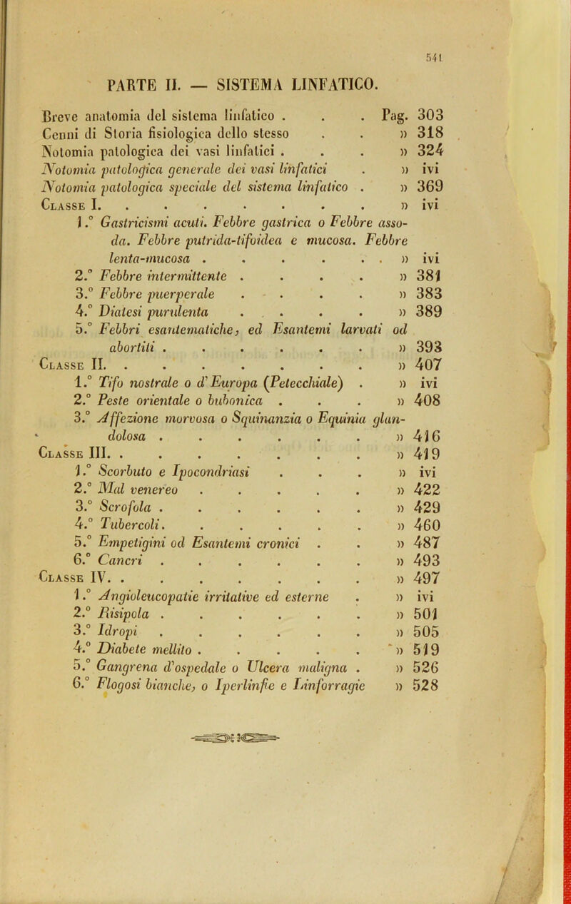 PARTE II. — SISTEMA LINFATICO. Breve anatomia del sistema linfalieo . Pag. 303 Cenni di Storia fisiologica dello stesso )) 318 Nolomia patologica dei vasi linfatiei . » 324 Notomia patologica generale dei vasi linfatici )) ivi Notomia patologica speciale del sistema linfatico . )) 369 Classe I. .•«•••• n ivi JGastricismi acuti. Febbre gastrica o Febbre asso- da. Febbre putrida-iifoidea e mucosa. Febbre lenta-mucosa ..... . » ivi 2. Febbre intermittente .... )) 381 3.” Febbre puerperale . - . » 383 4.° Diatesi purulenta ... )) 389 5.° Febbri esantematiche} ed Esantemi larvati od abortiti ...... )) 393 Classe IL ...... . » 407 l.° Tifo nostrale o d'Europa (Petecchiale) . )) ivi 2.° Peste orientale o buhonica . » 408 3.° j^ffezione morvosa o Squinanzia o Equinia glan- dolosa ...... )) 4J6 Classe III. ....... )) 4J9 ì.° Scorbuto e Ipocondriasi » ivi 2.° Mal venereo ..... )) 422 3.° Scrofola ...... » 429 4.° Tubercoli. ..... » 460 5.° Empetigini od Esantemi cronici )) 487 6.° Cancri ...... )) 493 Classe IV. . )) 497 \.° Àngioleucopatie irritative ed esterne )) ivi 2.“ Risipola ...... )) 501 3.” Idropi ...... )) 505 4.® Diabete mellito ..... ‘)> 519 5. Gangrena di'ospedale o Ulcera maligna . )) 526 G.° Flogosi bianche} o Iperlinfe e Innforragie )) 528